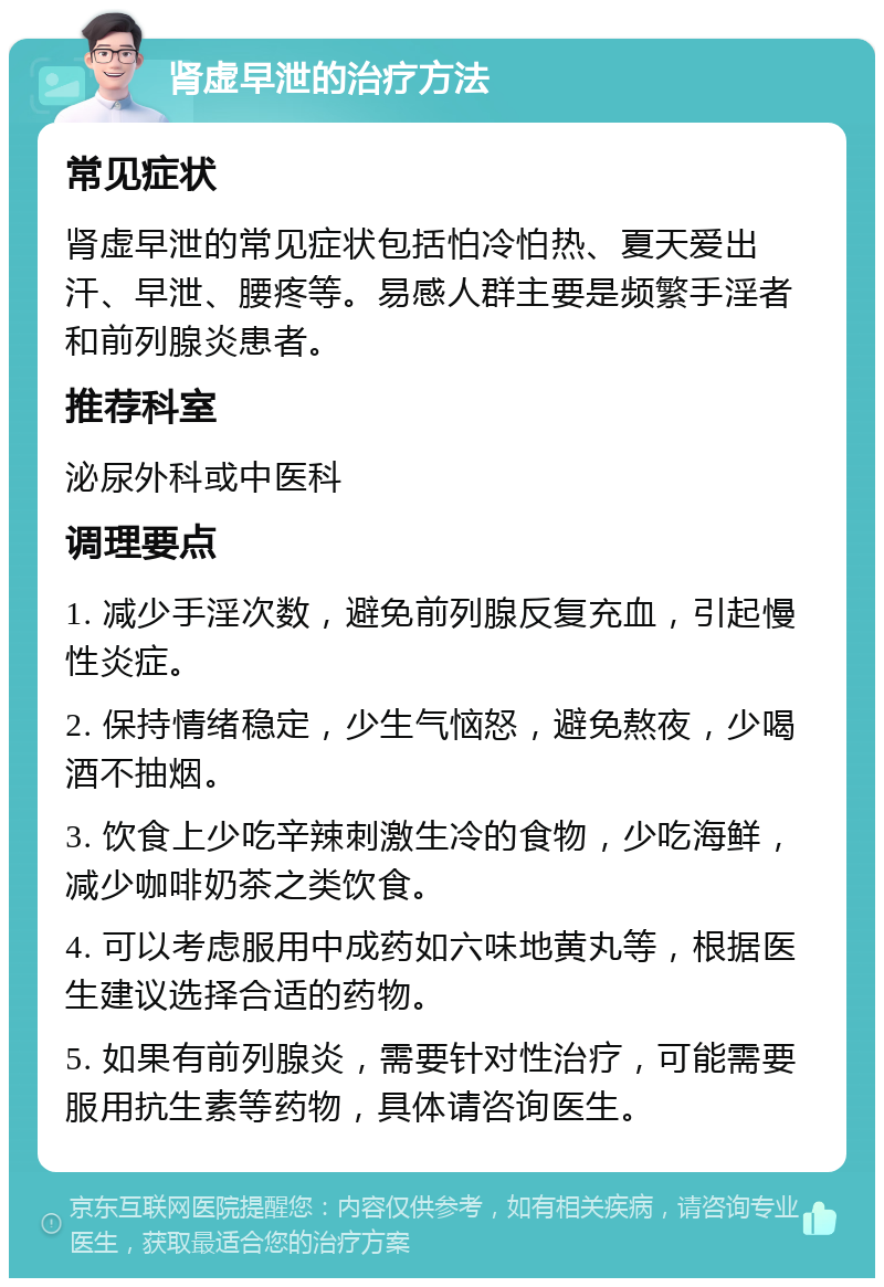 肾虚早泄的治疗方法 常见症状 肾虚早泄的常见症状包括怕冷怕热、夏天爱出汗、早泄、腰疼等。易感人群主要是频繁手淫者和前列腺炎患者。 推荐科室 泌尿外科或中医科 调理要点 1. 减少手淫次数，避免前列腺反复充血，引起慢性炎症。 2. 保持情绪稳定，少生气恼怒，避免熬夜，少喝酒不抽烟。 3. 饮食上少吃辛辣刺激生冷的食物，少吃海鲜，减少咖啡奶茶之类饮食。 4. 可以考虑服用中成药如六味地黄丸等，根据医生建议选择合适的药物。 5. 如果有前列腺炎，需要针对性治疗，可能需要服用抗生素等药物，具体请咨询医生。