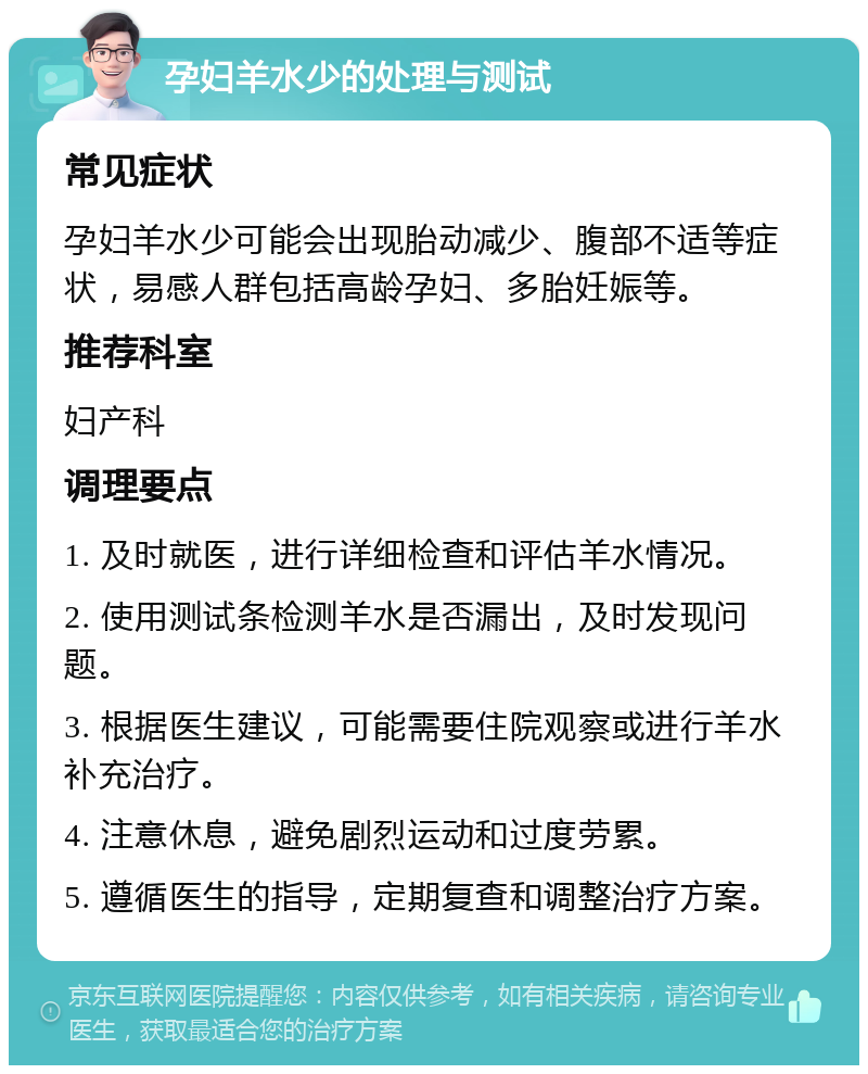 孕妇羊水少的处理与测试 常见症状 孕妇羊水少可能会出现胎动减少、腹部不适等症状，易感人群包括高龄孕妇、多胎妊娠等。 推荐科室 妇产科 调理要点 1. 及时就医，进行详细检查和评估羊水情况。 2. 使用测试条检测羊水是否漏出，及时发现问题。 3. 根据医生建议，可能需要住院观察或进行羊水补充治疗。 4. 注意休息，避免剧烈运动和过度劳累。 5. 遵循医生的指导，定期复查和调整治疗方案。