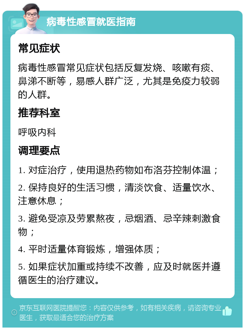 病毒性感冒就医指南 常见症状 病毒性感冒常见症状包括反复发烧、咳嗽有痰、鼻涕不断等，易感人群广泛，尤其是免疫力较弱的人群。 推荐科室 呼吸内科 调理要点 1. 对症治疗，使用退热药物如布洛芬控制体温； 2. 保持良好的生活习惯，清淡饮食、适量饮水、注意休息； 3. 避免受凉及劳累熬夜，忌烟酒、忌辛辣刺激食物； 4. 平时适量体育锻炼，增强体质； 5. 如果症状加重或持续不改善，应及时就医并遵循医生的治疗建议。