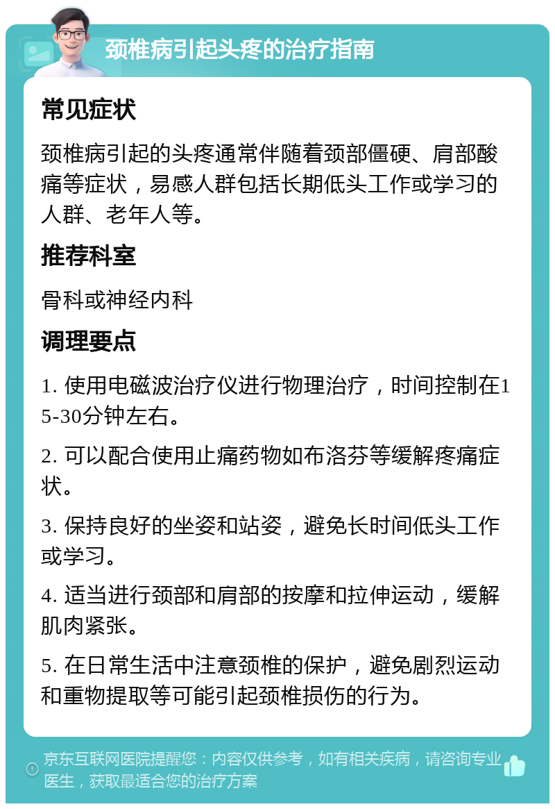 颈椎病引起头疼的治疗指南 常见症状 颈椎病引起的头疼通常伴随着颈部僵硬、肩部酸痛等症状，易感人群包括长期低头工作或学习的人群、老年人等。 推荐科室 骨科或神经内科 调理要点 1. 使用电磁波治疗仪进行物理治疗，时间控制在15-30分钟左右。 2. 可以配合使用止痛药物如布洛芬等缓解疼痛症状。 3. 保持良好的坐姿和站姿，避免长时间低头工作或学习。 4. 适当进行颈部和肩部的按摩和拉伸运动，缓解肌肉紧张。 5. 在日常生活中注意颈椎的保护，避免剧烈运动和重物提取等可能引起颈椎损伤的行为。