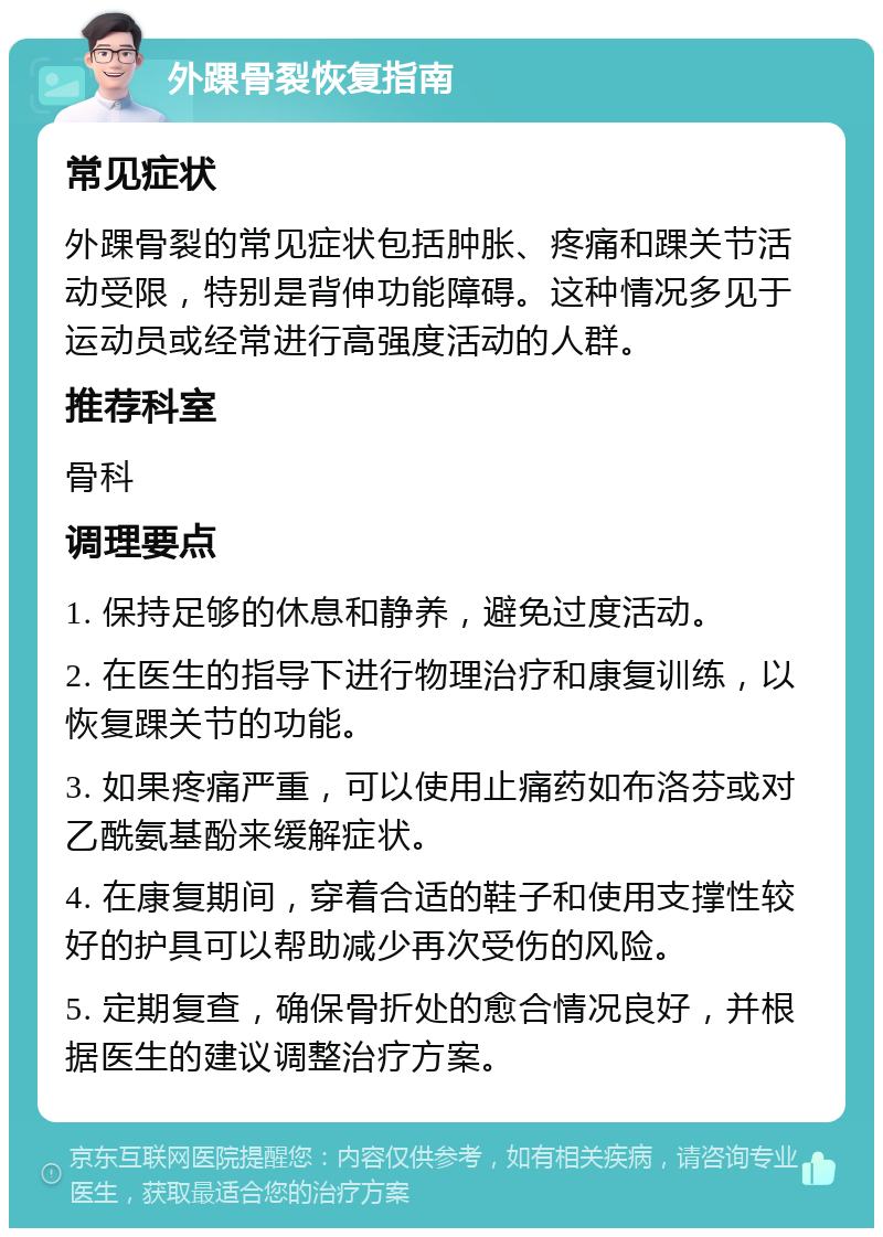 外踝骨裂恢复指南 常见症状 外踝骨裂的常见症状包括肿胀、疼痛和踝关节活动受限，特别是背伸功能障碍。这种情况多见于运动员或经常进行高强度活动的人群。 推荐科室 骨科 调理要点 1. 保持足够的休息和静养，避免过度活动。 2. 在医生的指导下进行物理治疗和康复训练，以恢复踝关节的功能。 3. 如果疼痛严重，可以使用止痛药如布洛芬或对乙酰氨基酚来缓解症状。 4. 在康复期间，穿着合适的鞋子和使用支撑性较好的护具可以帮助减少再次受伤的风险。 5. 定期复查，确保骨折处的愈合情况良好，并根据医生的建议调整治疗方案。