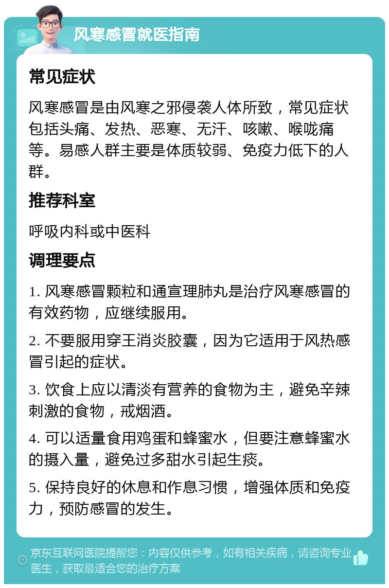 风寒感冒就医指南 常见症状 风寒感冒是由风寒之邪侵袭人体所致，常见症状包括头痛、发热、恶寒、无汗、咳嗽、喉咙痛等。易感人群主要是体质较弱、免疫力低下的人群。 推荐科室 呼吸内科或中医科 调理要点 1. 风寒感冒颗粒和通宣理肺丸是治疗风寒感冒的有效药物，应继续服用。 2. 不要服用穿王消炎胶囊，因为它适用于风热感冒引起的症状。 3. 饮食上应以清淡有营养的食物为主，避免辛辣刺激的食物，戒烟酒。 4. 可以适量食用鸡蛋和蜂蜜水，但要注意蜂蜜水的摄入量，避免过多甜水引起生痰。 5. 保持良好的休息和作息习惯，增强体质和免疫力，预防感冒的发生。