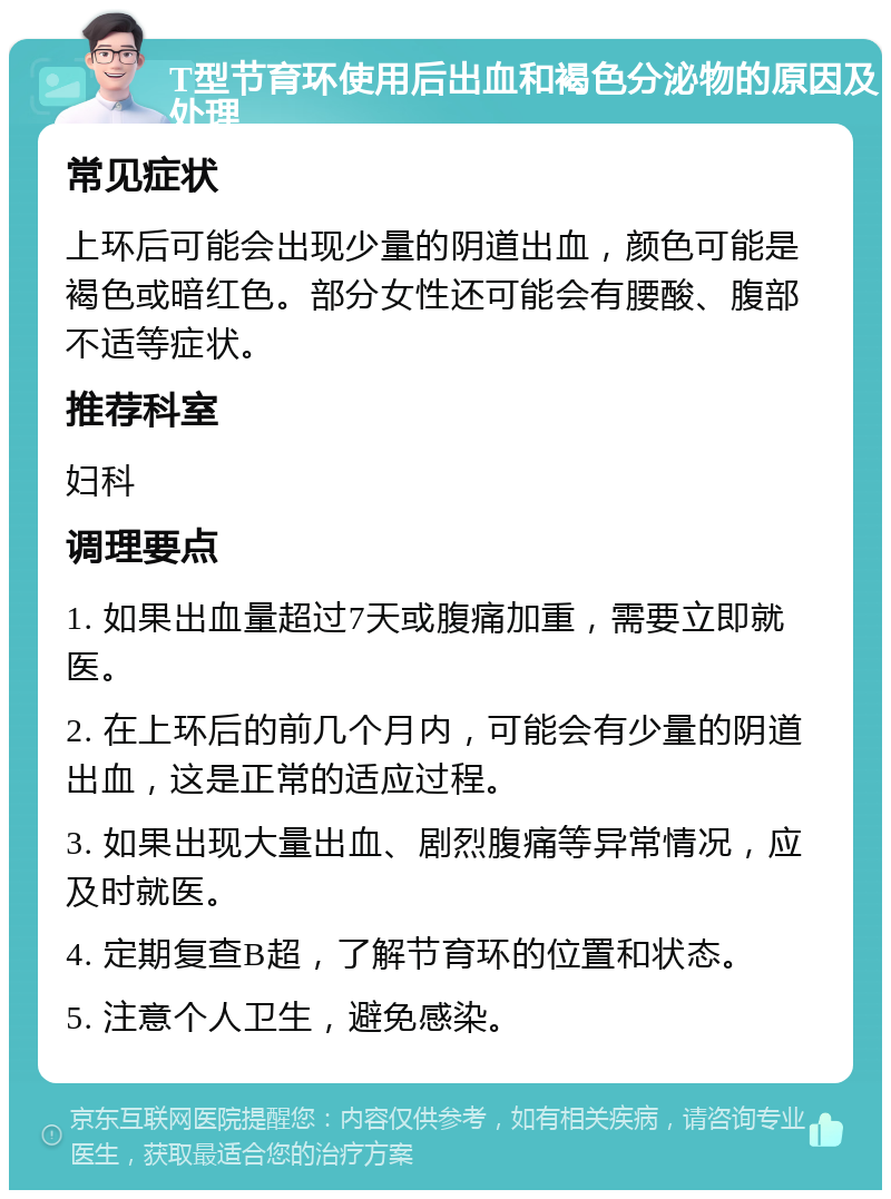 T型节育环使用后出血和褐色分泌物的原因及处理 常见症状 上环后可能会出现少量的阴道出血，颜色可能是褐色或暗红色。部分女性还可能会有腰酸、腹部不适等症状。 推荐科室 妇科 调理要点 1. 如果出血量超过7天或腹痛加重，需要立即就医。 2. 在上环后的前几个月内，可能会有少量的阴道出血，这是正常的适应过程。 3. 如果出现大量出血、剧烈腹痛等异常情况，应及时就医。 4. 定期复查B超，了解节育环的位置和状态。 5. 注意个人卫生，避免感染。