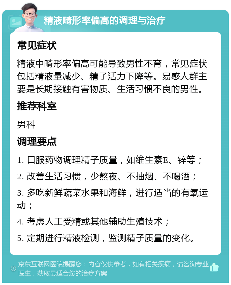 精液畸形率偏高的调理与治疗 常见症状 精液中畸形率偏高可能导致男性不育，常见症状包括精液量减少、精子活力下降等。易感人群主要是长期接触有害物质、生活习惯不良的男性。 推荐科室 男科 调理要点 1. 口服药物调理精子质量，如维生素E、锌等； 2. 改善生活习惯，少熬夜、不抽烟、不喝酒； 3. 多吃新鲜蔬菜水果和海鲜，进行适当的有氧运动； 4. 考虑人工受精或其他辅助生殖技术； 5. 定期进行精液检测，监测精子质量的变化。