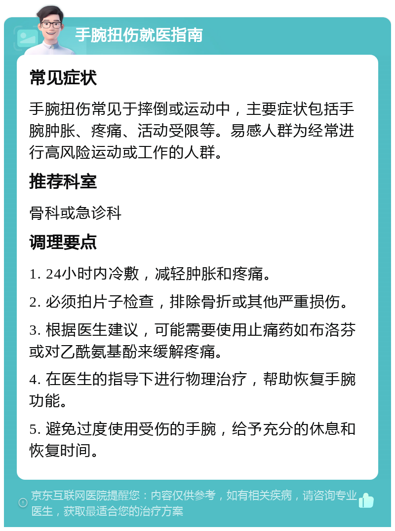 手腕扭伤就医指南 常见症状 手腕扭伤常见于摔倒或运动中，主要症状包括手腕肿胀、疼痛、活动受限等。易感人群为经常进行高风险运动或工作的人群。 推荐科室 骨科或急诊科 调理要点 1. 24小时内冷敷，减轻肿胀和疼痛。 2. 必须拍片子检查，排除骨折或其他严重损伤。 3. 根据医生建议，可能需要使用止痛药如布洛芬或对乙酰氨基酚来缓解疼痛。 4. 在医生的指导下进行物理治疗，帮助恢复手腕功能。 5. 避免过度使用受伤的手腕，给予充分的休息和恢复时间。