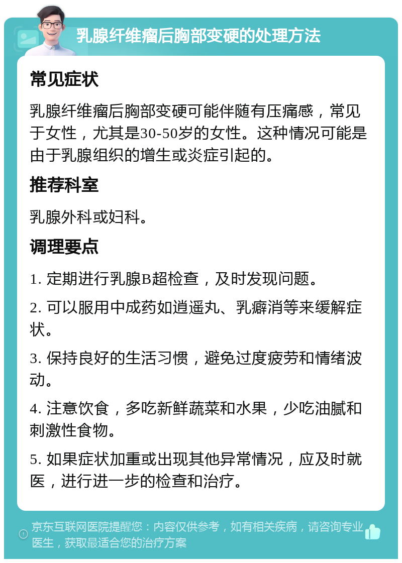 乳腺纤维瘤后胸部变硬的处理方法 常见症状 乳腺纤维瘤后胸部变硬可能伴随有压痛感，常见于女性，尤其是30-50岁的女性。这种情况可能是由于乳腺组织的增生或炎症引起的。 推荐科室 乳腺外科或妇科。 调理要点 1. 定期进行乳腺B超检查，及时发现问题。 2. 可以服用中成药如逍遥丸、乳癖消等来缓解症状。 3. 保持良好的生活习惯，避免过度疲劳和情绪波动。 4. 注意饮食，多吃新鲜蔬菜和水果，少吃油腻和刺激性食物。 5. 如果症状加重或出现其他异常情况，应及时就医，进行进一步的检查和治疗。