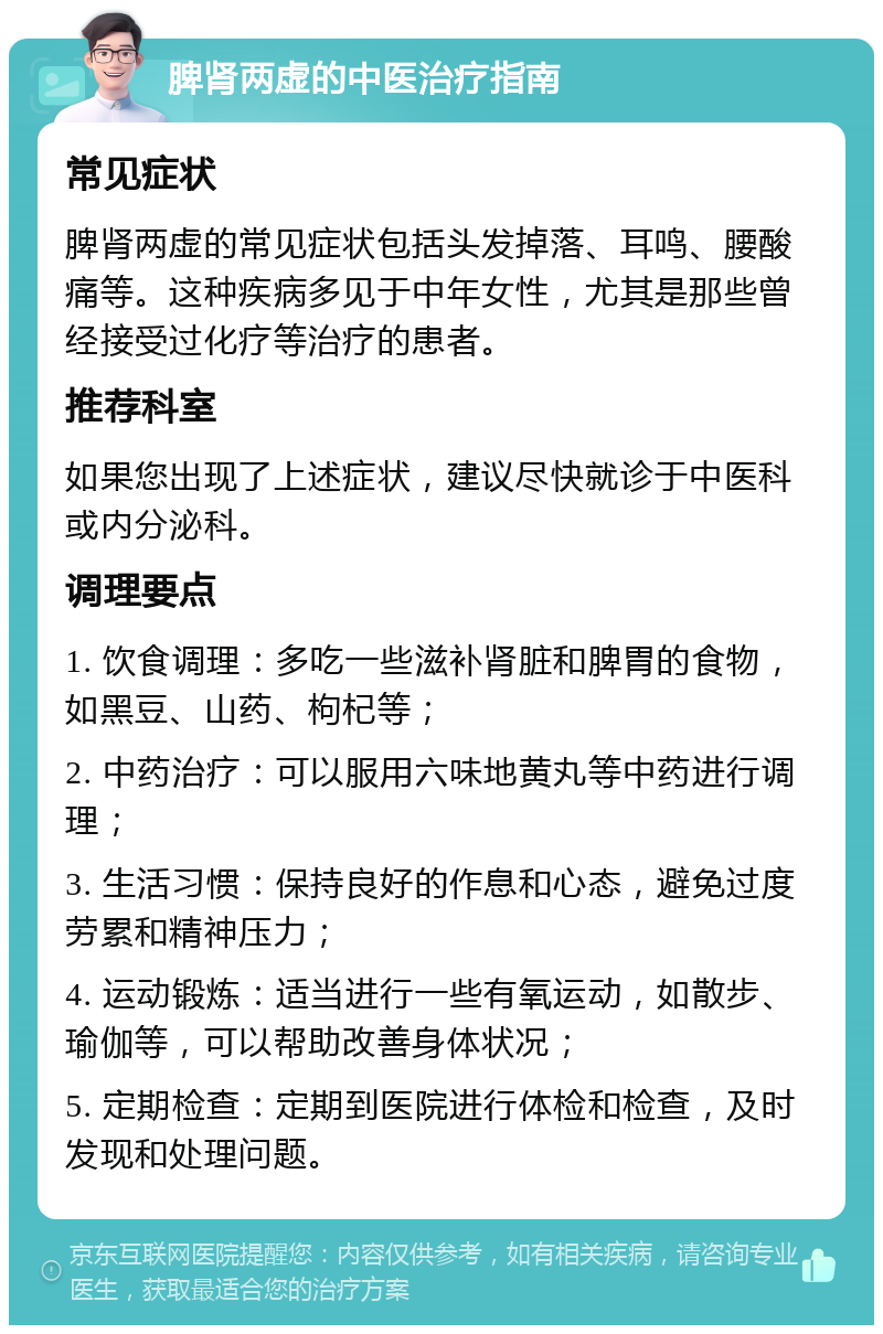 脾肾两虚的中医治疗指南 常见症状 脾肾两虚的常见症状包括头发掉落、耳鸣、腰酸痛等。这种疾病多见于中年女性，尤其是那些曾经接受过化疗等治疗的患者。 推荐科室 如果您出现了上述症状，建议尽快就诊于中医科或内分泌科。 调理要点 1. 饮食调理：多吃一些滋补肾脏和脾胃的食物，如黑豆、山药、枸杞等； 2. 中药治疗：可以服用六味地黄丸等中药进行调理； 3. 生活习惯：保持良好的作息和心态，避免过度劳累和精神压力； 4. 运动锻炼：适当进行一些有氧运动，如散步、瑜伽等，可以帮助改善身体状况； 5. 定期检查：定期到医院进行体检和检查，及时发现和处理问题。