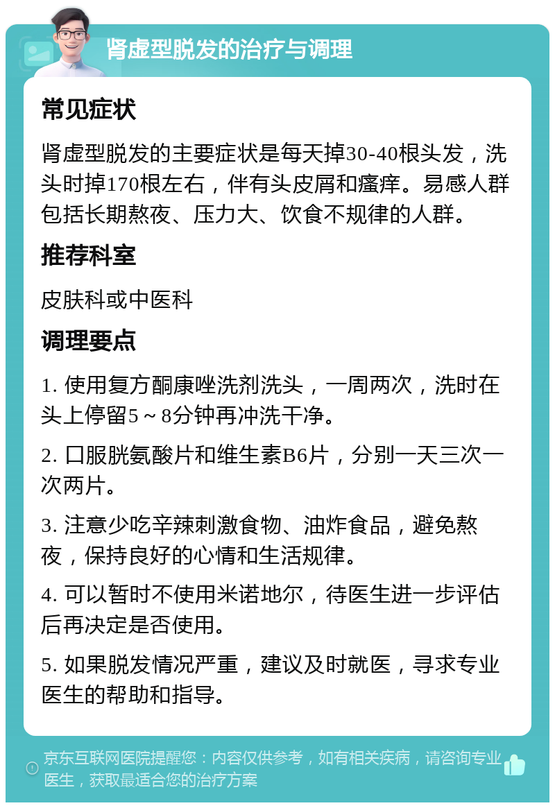 肾虚型脱发的治疗与调理 常见症状 肾虚型脱发的主要症状是每天掉30-40根头发，洗头时掉170根左右，伴有头皮屑和瘙痒。易感人群包括长期熬夜、压力大、饮食不规律的人群。 推荐科室 皮肤科或中医科 调理要点 1. 使用复方酮康唑洗剂洗头，一周两次，洗时在头上停留5～8分钟再冲洗干净。 2. 口服胱氨酸片和维生素B6片，分别一天三次一次两片。 3. 注意少吃辛辣刺激食物、油炸食品，避免熬夜，保持良好的心情和生活规律。 4. 可以暂时不使用米诺地尔，待医生进一步评估后再决定是否使用。 5. 如果脱发情况严重，建议及时就医，寻求专业医生的帮助和指导。