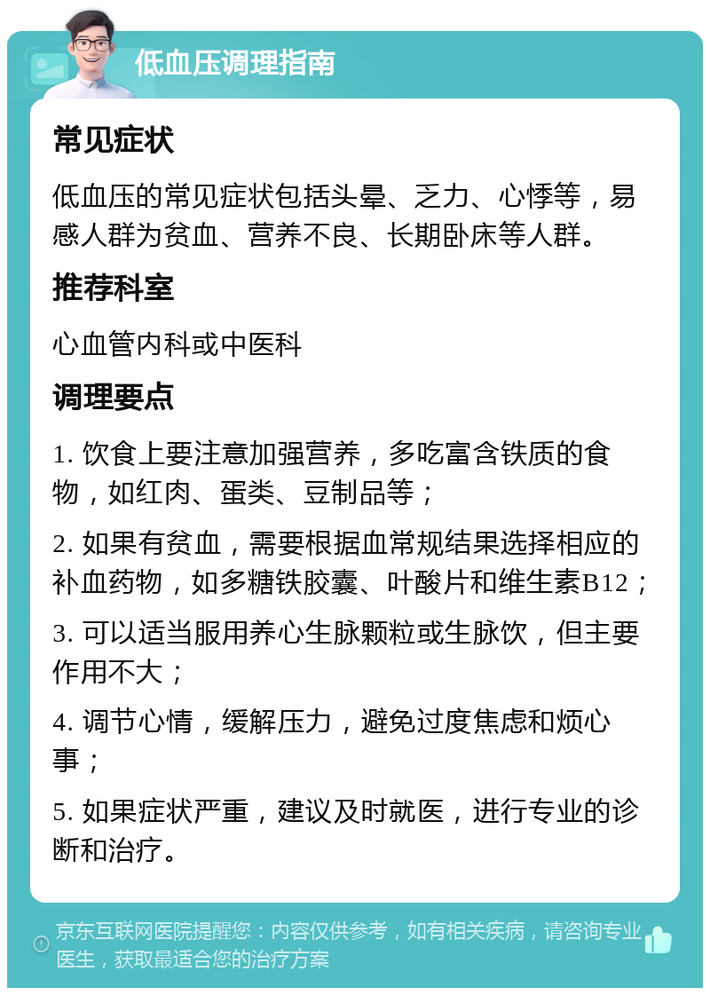 低血压调理指南 常见症状 低血压的常见症状包括头晕、乏力、心悸等，易感人群为贫血、营养不良、长期卧床等人群。 推荐科室 心血管内科或中医科 调理要点 1. 饮食上要注意加强营养，多吃富含铁质的食物，如红肉、蛋类、豆制品等； 2. 如果有贫血，需要根据血常规结果选择相应的补血药物，如多糖铁胶囊、叶酸片和维生素B12； 3. 可以适当服用养心生脉颗粒或生脉饮，但主要作用不大； 4. 调节心情，缓解压力，避免过度焦虑和烦心事； 5. 如果症状严重，建议及时就医，进行专业的诊断和治疗。