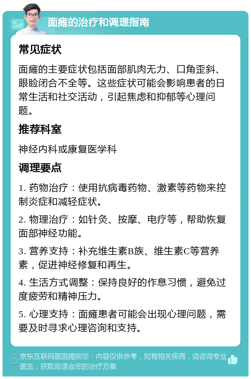 面瘫的治疗和调理指南 常见症状 面瘫的主要症状包括面部肌肉无力、口角歪斜、眼睑闭合不全等。这些症状可能会影响患者的日常生活和社交活动，引起焦虑和抑郁等心理问题。 推荐科室 神经内科或康复医学科 调理要点 1. 药物治疗：使用抗病毒药物、激素等药物来控制炎症和减轻症状。 2. 物理治疗：如针灸、按摩、电疗等，帮助恢复面部神经功能。 3. 营养支持：补充维生素B族、维生素C等营养素，促进神经修复和再生。 4. 生活方式调整：保持良好的作息习惯，避免过度疲劳和精神压力。 5. 心理支持：面瘫患者可能会出现心理问题，需要及时寻求心理咨询和支持。