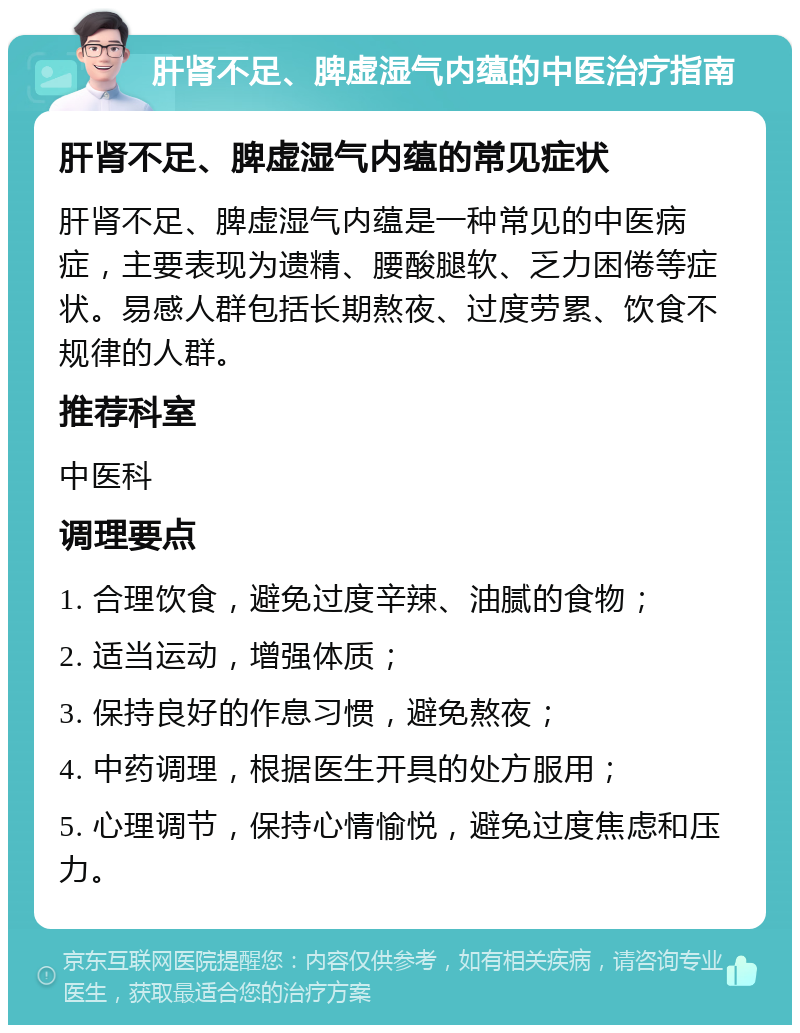 肝肾不足、脾虚湿气内蕴的中医治疗指南 肝肾不足、脾虚湿气内蕴的常见症状 肝肾不足、脾虚湿气内蕴是一种常见的中医病症，主要表现为遗精、腰酸腿软、乏力困倦等症状。易感人群包括长期熬夜、过度劳累、饮食不规律的人群。 推荐科室 中医科 调理要点 1. 合理饮食，避免过度辛辣、油腻的食物； 2. 适当运动，增强体质； 3. 保持良好的作息习惯，避免熬夜； 4. 中药调理，根据医生开具的处方服用； 5. 心理调节，保持心情愉悦，避免过度焦虑和压力。