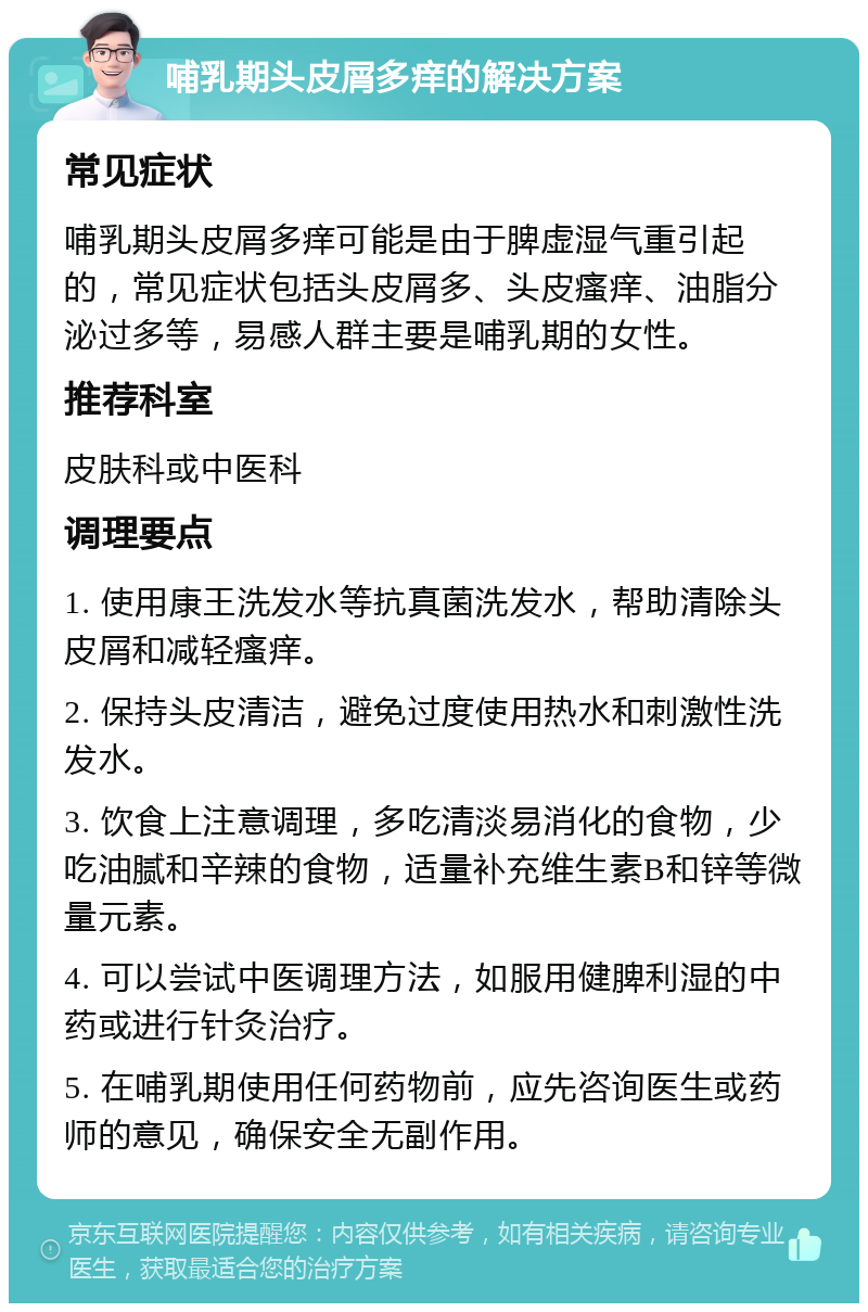 哺乳期头皮屑多痒的解决方案 常见症状 哺乳期头皮屑多痒可能是由于脾虚湿气重引起的，常见症状包括头皮屑多、头皮瘙痒、油脂分泌过多等，易感人群主要是哺乳期的女性。 推荐科室 皮肤科或中医科 调理要点 1. 使用康王洗发水等抗真菌洗发水，帮助清除头皮屑和减轻瘙痒。 2. 保持头皮清洁，避免过度使用热水和刺激性洗发水。 3. 饮食上注意调理，多吃清淡易消化的食物，少吃油腻和辛辣的食物，适量补充维生素B和锌等微量元素。 4. 可以尝试中医调理方法，如服用健脾利湿的中药或进行针灸治疗。 5. 在哺乳期使用任何药物前，应先咨询医生或药师的意见，确保安全无副作用。