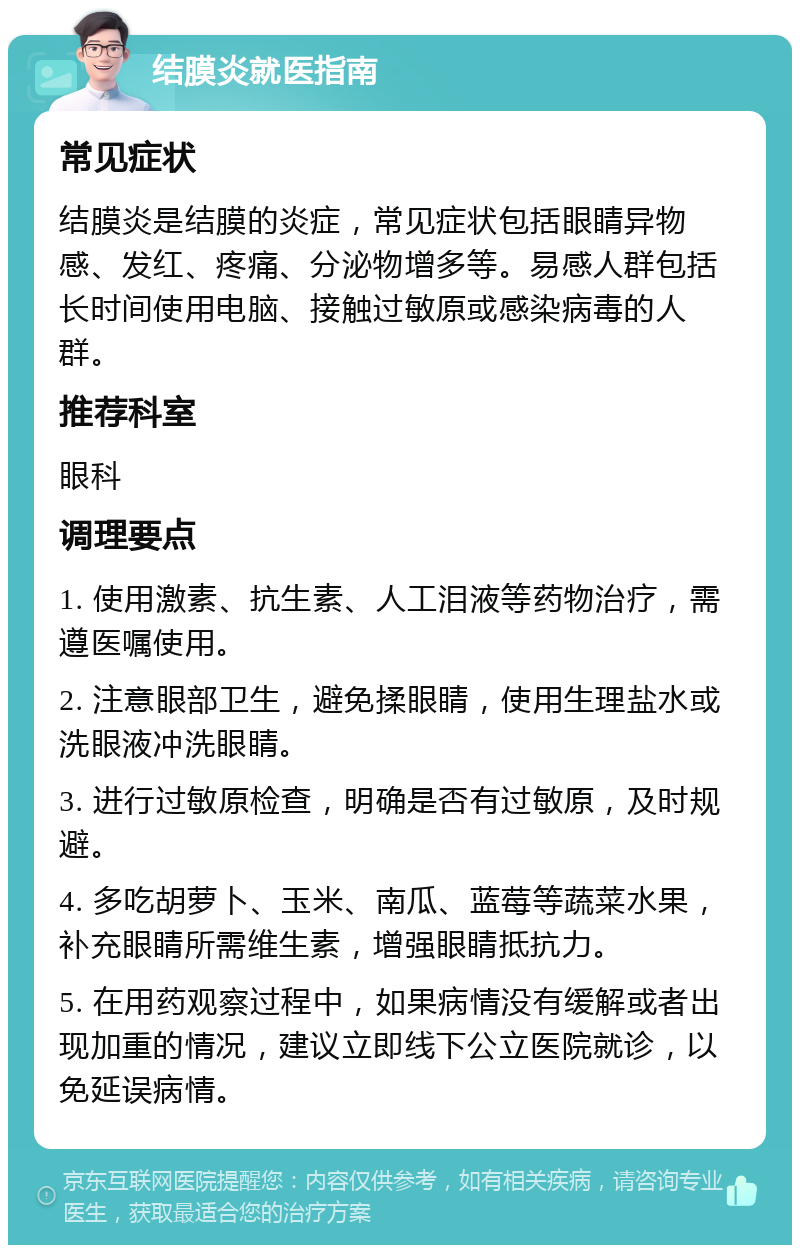 结膜炎就医指南 常见症状 结膜炎是结膜的炎症，常见症状包括眼睛异物感、发红、疼痛、分泌物增多等。易感人群包括长时间使用电脑、接触过敏原或感染病毒的人群。 推荐科室 眼科 调理要点 1. 使用激素、抗生素、人工泪液等药物治疗，需遵医嘱使用。 2. 注意眼部卫生，避免揉眼睛，使用生理盐水或洗眼液冲洗眼睛。 3. 进行过敏原检查，明确是否有过敏原，及时规避。 4. 多吃胡萝卜、玉米、南瓜、蓝莓等蔬菜水果，补充眼睛所需维生素，增强眼睛抵抗力。 5. 在用药观察过程中，如果病情没有缓解或者出现加重的情况，建议立即线下公立医院就诊，以免延误病情。