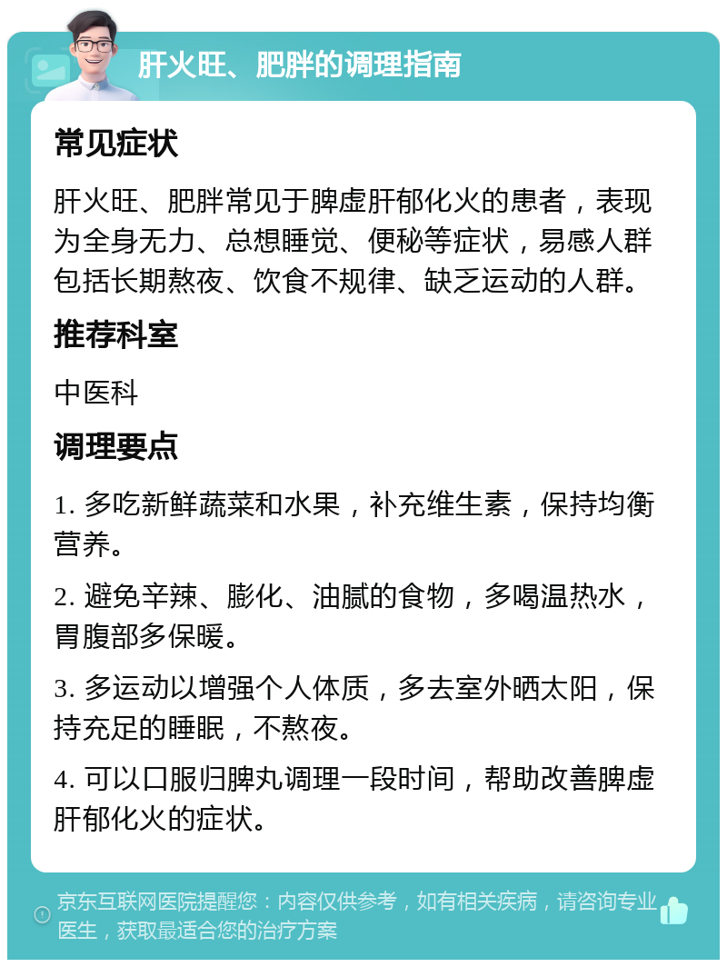 肝火旺、肥胖的调理指南 常见症状 肝火旺、肥胖常见于脾虚肝郁化火的患者，表现为全身无力、总想睡觉、便秘等症状，易感人群包括长期熬夜、饮食不规律、缺乏运动的人群。 推荐科室 中医科 调理要点 1. 多吃新鲜蔬菜和水果，补充维生素，保持均衡营养。 2. 避免辛辣、膨化、油腻的食物，多喝温热水，胃腹部多保暖。 3. 多运动以增强个人体质，多去室外晒太阳，保持充足的睡眠，不熬夜。 4. 可以口服归脾丸调理一段时间，帮助改善脾虚肝郁化火的症状。