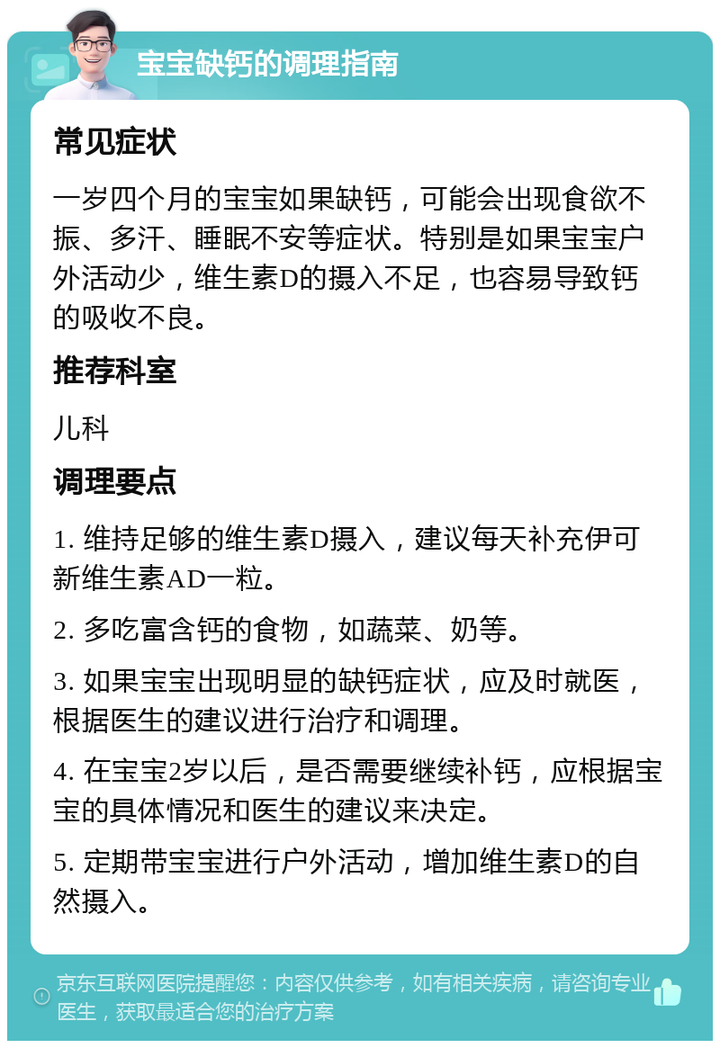 宝宝缺钙的调理指南 常见症状 一岁四个月的宝宝如果缺钙，可能会出现食欲不振、多汗、睡眠不安等症状。特别是如果宝宝户外活动少，维生素D的摄入不足，也容易导致钙的吸收不良。 推荐科室 儿科 调理要点 1. 维持足够的维生素D摄入，建议每天补充伊可新维生素AD一粒。 2. 多吃富含钙的食物，如蔬菜、奶等。 3. 如果宝宝出现明显的缺钙症状，应及时就医，根据医生的建议进行治疗和调理。 4. 在宝宝2岁以后，是否需要继续补钙，应根据宝宝的具体情况和医生的建议来决定。 5. 定期带宝宝进行户外活动，增加维生素D的自然摄入。