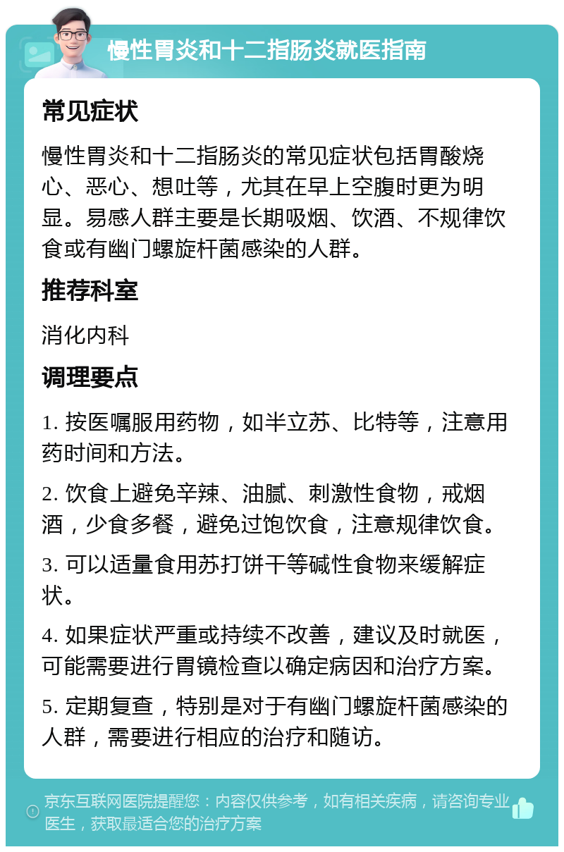 慢性胃炎和十二指肠炎就医指南 常见症状 慢性胃炎和十二指肠炎的常见症状包括胃酸烧心、恶心、想吐等，尤其在早上空腹时更为明显。易感人群主要是长期吸烟、饮酒、不规律饮食或有幽门螺旋杆菌感染的人群。 推荐科室 消化内科 调理要点 1. 按医嘱服用药物，如半立苏、比特等，注意用药时间和方法。 2. 饮食上避免辛辣、油腻、刺激性食物，戒烟酒，少食多餐，避免过饱饮食，注意规律饮食。 3. 可以适量食用苏打饼干等碱性食物来缓解症状。 4. 如果症状严重或持续不改善，建议及时就医，可能需要进行胃镜检查以确定病因和治疗方案。 5. 定期复查，特别是对于有幽门螺旋杆菌感染的人群，需要进行相应的治疗和随访。