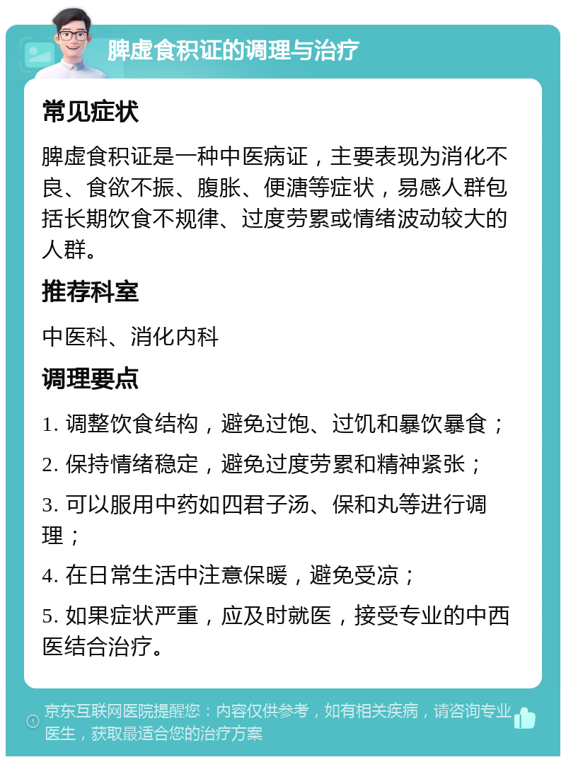 脾虚食积证的调理与治疗 常见症状 脾虚食积证是一种中医病证，主要表现为消化不良、食欲不振、腹胀、便溏等症状，易感人群包括长期饮食不规律、过度劳累或情绪波动较大的人群。 推荐科室 中医科、消化内科 调理要点 1. 调整饮食结构，避免过饱、过饥和暴饮暴食； 2. 保持情绪稳定，避免过度劳累和精神紧张； 3. 可以服用中药如四君子汤、保和丸等进行调理； 4. 在日常生活中注意保暖，避免受凉； 5. 如果症状严重，应及时就医，接受专业的中西医结合治疗。