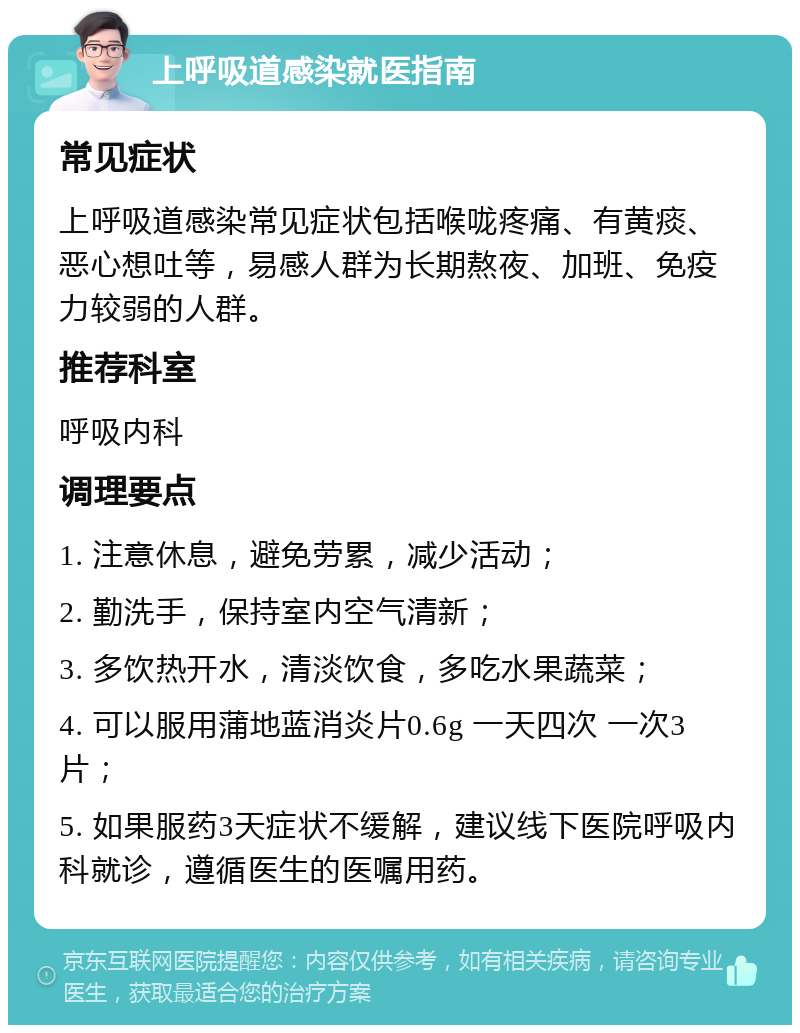 上呼吸道感染就医指南 常见症状 上呼吸道感染常见症状包括喉咙疼痛、有黄痰、恶心想吐等，易感人群为长期熬夜、加班、免疫力较弱的人群。 推荐科室 呼吸内科 调理要点 1. 注意休息，避免劳累，减少活动； 2. 勤洗手，保持室内空气清新； 3. 多饮热开水，清淡饮食，多吃水果蔬菜； 4. 可以服用蒲地蓝消炎片0.6g 一天四次 一次3片； 5. 如果服药3天症状不缓解，建议线下医院呼吸内科就诊，遵循医生的医嘱用药。