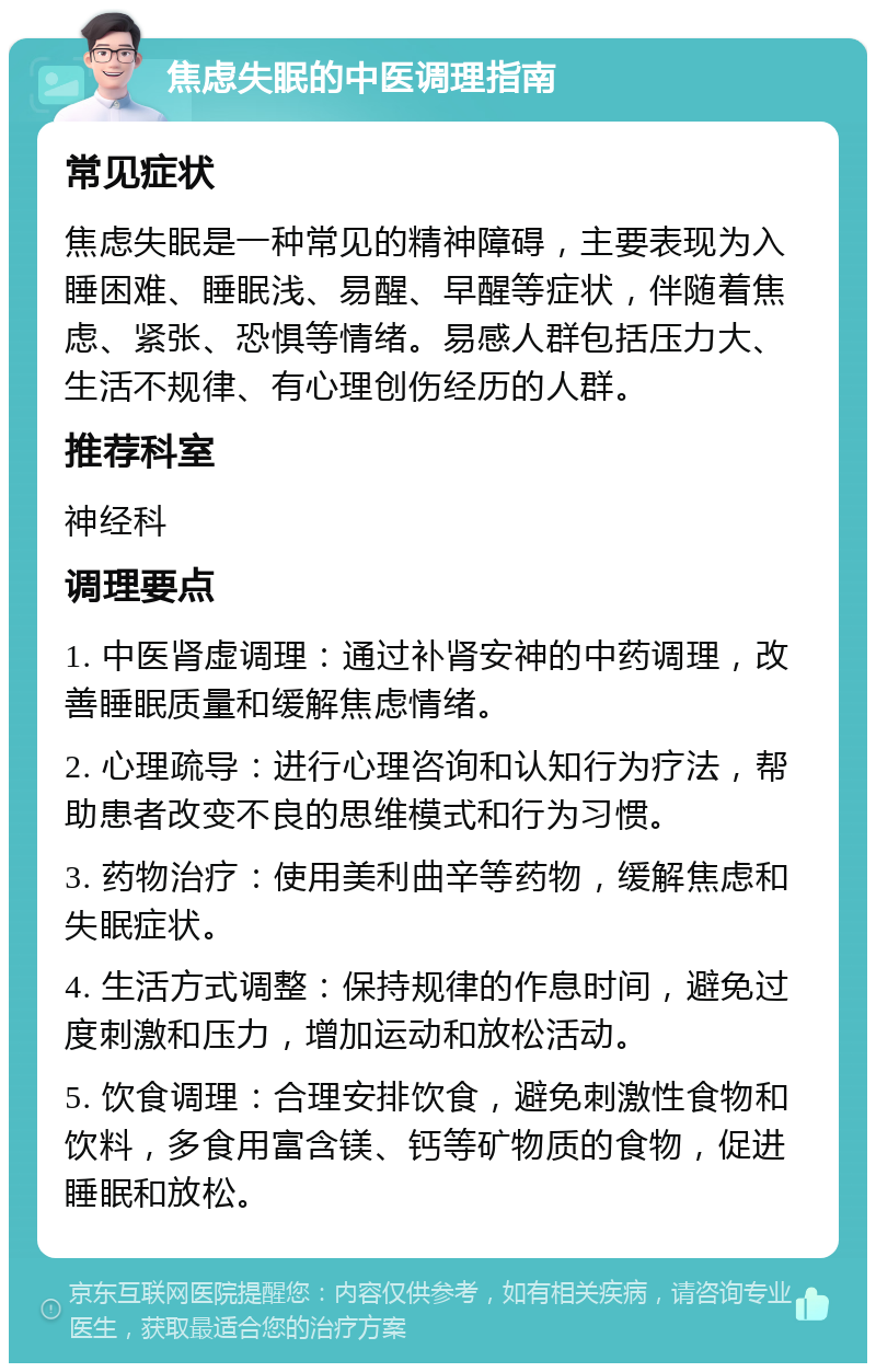 焦虑失眠的中医调理指南 常见症状 焦虑失眠是一种常见的精神障碍，主要表现为入睡困难、睡眠浅、易醒、早醒等症状，伴随着焦虑、紧张、恐惧等情绪。易感人群包括压力大、生活不规律、有心理创伤经历的人群。 推荐科室 神经科 调理要点 1. 中医肾虚调理：通过补肾安神的中药调理，改善睡眠质量和缓解焦虑情绪。 2. 心理疏导：进行心理咨询和认知行为疗法，帮助患者改变不良的思维模式和行为习惯。 3. 药物治疗：使用美利曲辛等药物，缓解焦虑和失眠症状。 4. 生活方式调整：保持规律的作息时间，避免过度刺激和压力，增加运动和放松活动。 5. 饮食调理：合理安排饮食，避免刺激性食物和饮料，多食用富含镁、钙等矿物质的食物，促进睡眠和放松。