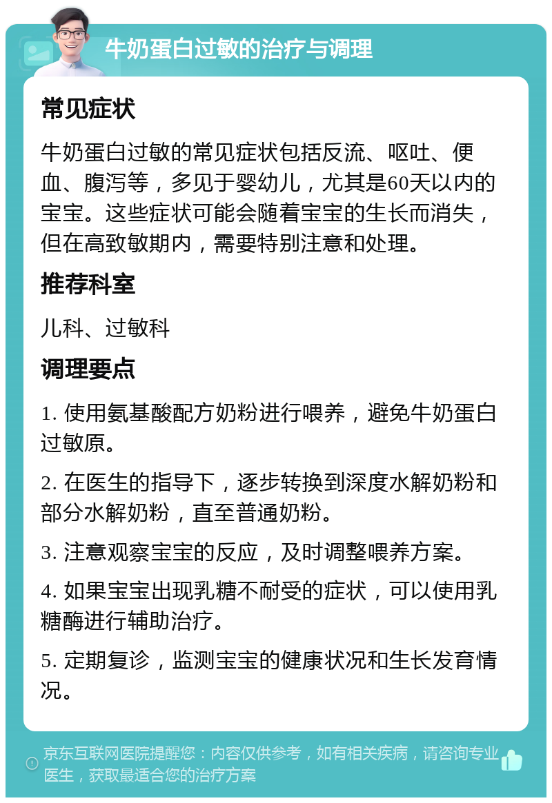 牛奶蛋白过敏的治疗与调理 常见症状 牛奶蛋白过敏的常见症状包括反流、呕吐、便血、腹泻等，多见于婴幼儿，尤其是60天以内的宝宝。这些症状可能会随着宝宝的生长而消失，但在高致敏期内，需要特别注意和处理。 推荐科室 儿科、过敏科 调理要点 1. 使用氨基酸配方奶粉进行喂养，避免牛奶蛋白过敏原。 2. 在医生的指导下，逐步转换到深度水解奶粉和部分水解奶粉，直至普通奶粉。 3. 注意观察宝宝的反应，及时调整喂养方案。 4. 如果宝宝出现乳糖不耐受的症状，可以使用乳糖酶进行辅助治疗。 5. 定期复诊，监测宝宝的健康状况和生长发育情况。