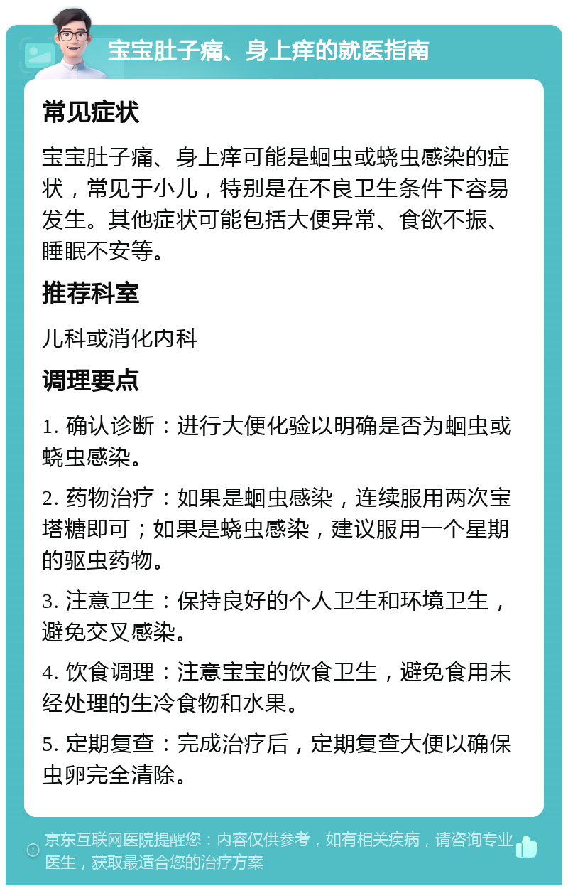 宝宝肚子痛、身上痒的就医指南 常见症状 宝宝肚子痛、身上痒可能是蛔虫或蛲虫感染的症状，常见于小儿，特别是在不良卫生条件下容易发生。其他症状可能包括大便异常、食欲不振、睡眠不安等。 推荐科室 儿科或消化内科 调理要点 1. 确认诊断：进行大便化验以明确是否为蛔虫或蛲虫感染。 2. 药物治疗：如果是蛔虫感染，连续服用两次宝塔糖即可；如果是蛲虫感染，建议服用一个星期的驱虫药物。 3. 注意卫生：保持良好的个人卫生和环境卫生，避免交叉感染。 4. 饮食调理：注意宝宝的饮食卫生，避免食用未经处理的生冷食物和水果。 5. 定期复查：完成治疗后，定期复查大便以确保虫卵完全清除。