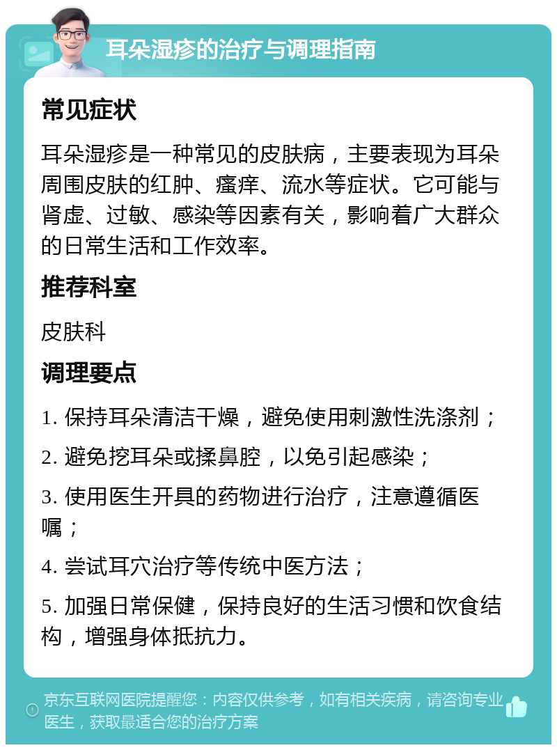 耳朵湿疹的治疗与调理指南 常见症状 耳朵湿疹是一种常见的皮肤病，主要表现为耳朵周围皮肤的红肿、瘙痒、流水等症状。它可能与肾虚、过敏、感染等因素有关，影响着广大群众的日常生活和工作效率。 推荐科室 皮肤科 调理要点 1. 保持耳朵清洁干燥，避免使用刺激性洗涤剂； 2. 避免挖耳朵或揉鼻腔，以免引起感染； 3. 使用医生开具的药物进行治疗，注意遵循医嘱； 4. 尝试耳穴治疗等传统中医方法； 5. 加强日常保健，保持良好的生活习惯和饮食结构，增强身体抵抗力。