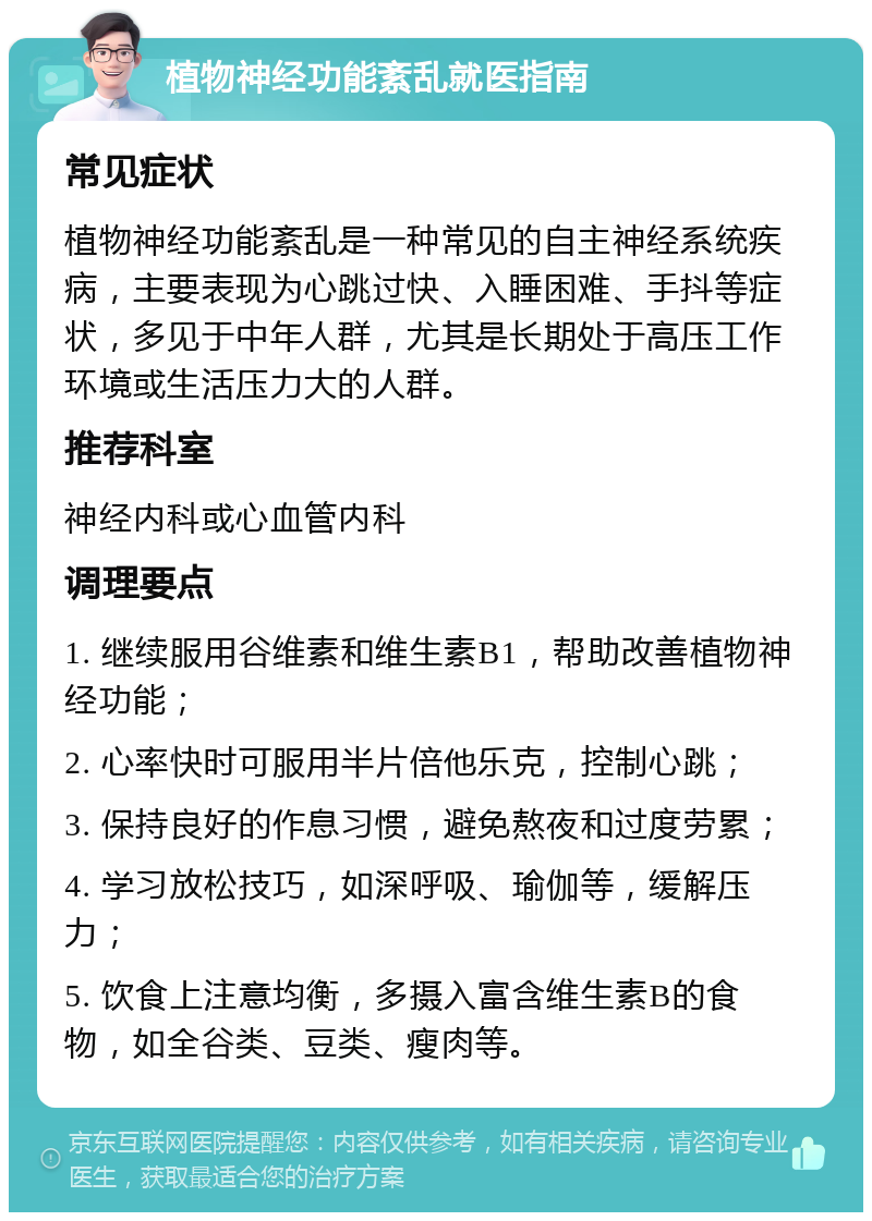 植物神经功能紊乱就医指南 常见症状 植物神经功能紊乱是一种常见的自主神经系统疾病，主要表现为心跳过快、入睡困难、手抖等症状，多见于中年人群，尤其是长期处于高压工作环境或生活压力大的人群。 推荐科室 神经内科或心血管内科 调理要点 1. 继续服用谷维素和维生素B1，帮助改善植物神经功能； 2. 心率快时可服用半片倍他乐克，控制心跳； 3. 保持良好的作息习惯，避免熬夜和过度劳累； 4. 学习放松技巧，如深呼吸、瑜伽等，缓解压力； 5. 饮食上注意均衡，多摄入富含维生素B的食物，如全谷类、豆类、瘦肉等。