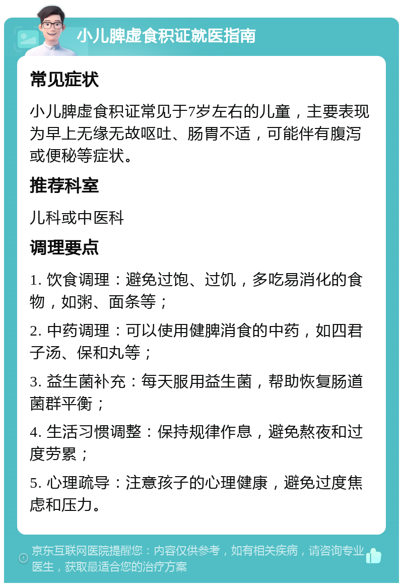 小儿脾虚食积证就医指南 常见症状 小儿脾虚食积证常见于7岁左右的儿童，主要表现为早上无缘无故呕吐、肠胃不适，可能伴有腹泻或便秘等症状。 推荐科室 儿科或中医科 调理要点 1. 饮食调理：避免过饱、过饥，多吃易消化的食物，如粥、面条等； 2. 中药调理：可以使用健脾消食的中药，如四君子汤、保和丸等； 3. 益生菌补充：每天服用益生菌，帮助恢复肠道菌群平衡； 4. 生活习惯调整：保持规律作息，避免熬夜和过度劳累； 5. 心理疏导：注意孩子的心理健康，避免过度焦虑和压力。