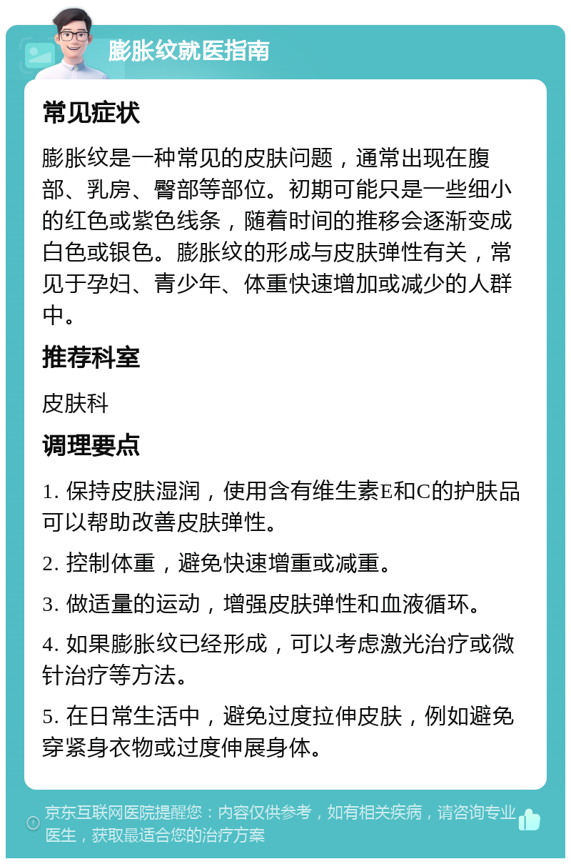 膨胀纹就医指南 常见症状 膨胀纹是一种常见的皮肤问题，通常出现在腹部、乳房、臀部等部位。初期可能只是一些细小的红色或紫色线条，随着时间的推移会逐渐变成白色或银色。膨胀纹的形成与皮肤弹性有关，常见于孕妇、青少年、体重快速增加或减少的人群中。 推荐科室 皮肤科 调理要点 1. 保持皮肤湿润，使用含有维生素E和C的护肤品可以帮助改善皮肤弹性。 2. 控制体重，避免快速增重或减重。 3. 做适量的运动，增强皮肤弹性和血液循环。 4. 如果膨胀纹已经形成，可以考虑激光治疗或微针治疗等方法。 5. 在日常生活中，避免过度拉伸皮肤，例如避免穿紧身衣物或过度伸展身体。