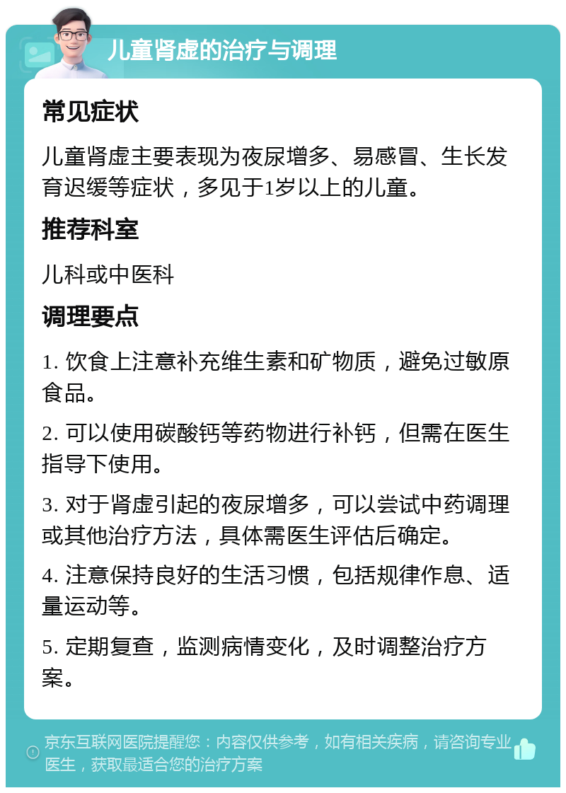 儿童肾虚的治疗与调理 常见症状 儿童肾虚主要表现为夜尿增多、易感冒、生长发育迟缓等症状，多见于1岁以上的儿童。 推荐科室 儿科或中医科 调理要点 1. 饮食上注意补充维生素和矿物质，避免过敏原食品。 2. 可以使用碳酸钙等药物进行补钙，但需在医生指导下使用。 3. 对于肾虚引起的夜尿增多，可以尝试中药调理或其他治疗方法，具体需医生评估后确定。 4. 注意保持良好的生活习惯，包括规律作息、适量运动等。 5. 定期复查，监测病情变化，及时调整治疗方案。