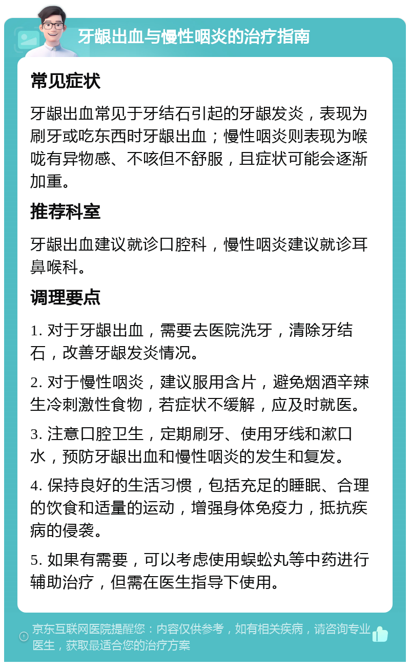 牙龈出血与慢性咽炎的治疗指南 常见症状 牙龈出血常见于牙结石引起的牙龈发炎，表现为刷牙或吃东西时牙龈出血；慢性咽炎则表现为喉咙有异物感、不咳但不舒服，且症状可能会逐渐加重。 推荐科室 牙龈出血建议就诊口腔科，慢性咽炎建议就诊耳鼻喉科。 调理要点 1. 对于牙龈出血，需要去医院洗牙，清除牙结石，改善牙龈发炎情况。 2. 对于慢性咽炎，建议服用含片，避免烟酒辛辣生冷刺激性食物，若症状不缓解，应及时就医。 3. 注意口腔卫生，定期刷牙、使用牙线和漱口水，预防牙龈出血和慢性咽炎的发生和复发。 4. 保持良好的生活习惯，包括充足的睡眠、合理的饮食和适量的运动，增强身体免疫力，抵抗疾病的侵袭。 5. 如果有需要，可以考虑使用蜈蚣丸等中药进行辅助治疗，但需在医生指导下使用。