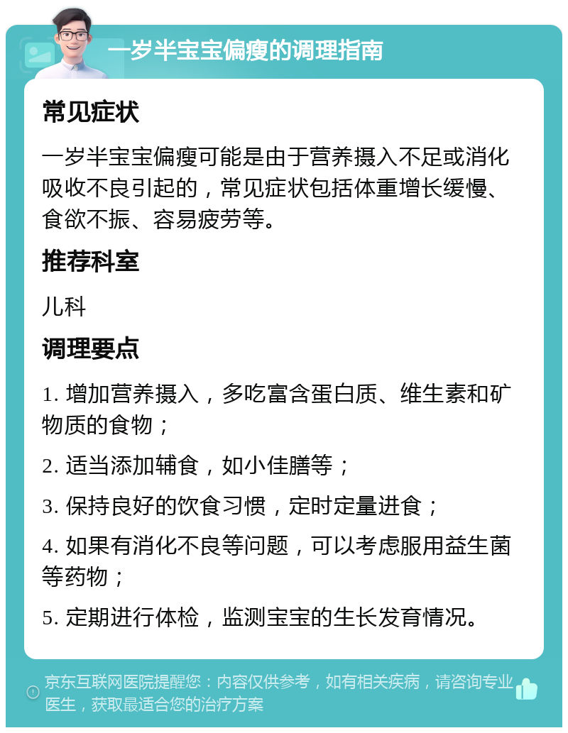 一岁半宝宝偏瘦的调理指南 常见症状 一岁半宝宝偏瘦可能是由于营养摄入不足或消化吸收不良引起的，常见症状包括体重增长缓慢、食欲不振、容易疲劳等。 推荐科室 儿科 调理要点 1. 增加营养摄入，多吃富含蛋白质、维生素和矿物质的食物； 2. 适当添加辅食，如小佳膳等； 3. 保持良好的饮食习惯，定时定量进食； 4. 如果有消化不良等问题，可以考虑服用益生菌等药物； 5. 定期进行体检，监测宝宝的生长发育情况。