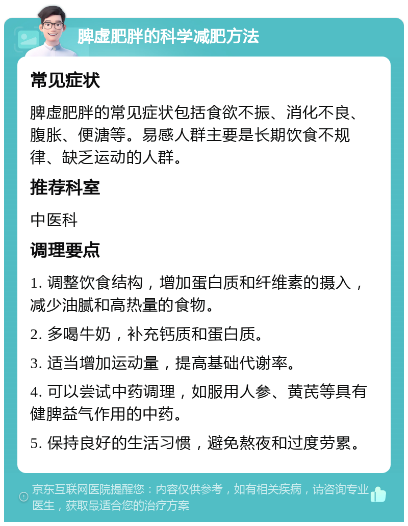 脾虚肥胖的科学减肥方法 常见症状 脾虚肥胖的常见症状包括食欲不振、消化不良、腹胀、便溏等。易感人群主要是长期饮食不规律、缺乏运动的人群。 推荐科室 中医科 调理要点 1. 调整饮食结构，增加蛋白质和纤维素的摄入，减少油腻和高热量的食物。 2. 多喝牛奶，补充钙质和蛋白质。 3. 适当增加运动量，提高基础代谢率。 4. 可以尝试中药调理，如服用人参、黄芪等具有健脾益气作用的中药。 5. 保持良好的生活习惯，避免熬夜和过度劳累。