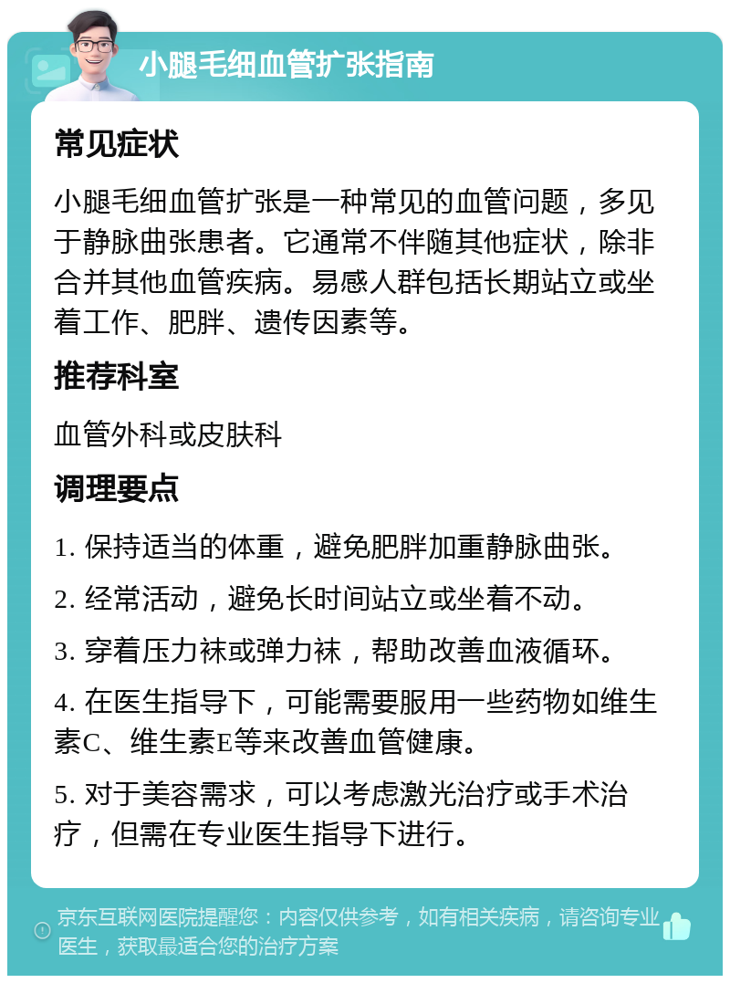 小腿毛细血管扩张指南 常见症状 小腿毛细血管扩张是一种常见的血管问题，多见于静脉曲张患者。它通常不伴随其他症状，除非合并其他血管疾病。易感人群包括长期站立或坐着工作、肥胖、遗传因素等。 推荐科室 血管外科或皮肤科 调理要点 1. 保持适当的体重，避免肥胖加重静脉曲张。 2. 经常活动，避免长时间站立或坐着不动。 3. 穿着压力袜或弹力袜，帮助改善血液循环。 4. 在医生指导下，可能需要服用一些药物如维生素C、维生素E等来改善血管健康。 5. 对于美容需求，可以考虑激光治疗或手术治疗，但需在专业医生指导下进行。