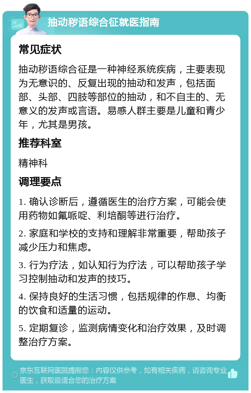 抽动秽语综合征就医指南 常见症状 抽动秽语综合征是一种神经系统疾病，主要表现为无意识的、反复出现的抽动和发声，包括面部、头部、四肢等部位的抽动，和不自主的、无意义的发声或言语。易感人群主要是儿童和青少年，尤其是男孩。 推荐科室 精神科 调理要点 1. 确认诊断后，遵循医生的治疗方案，可能会使用药物如氟哌啶、利培酮等进行治疗。 2. 家庭和学校的支持和理解非常重要，帮助孩子减少压力和焦虑。 3. 行为疗法，如认知行为疗法，可以帮助孩子学习控制抽动和发声的技巧。 4. 保持良好的生活习惯，包括规律的作息、均衡的饮食和适量的运动。 5. 定期复诊，监测病情变化和治疗效果，及时调整治疗方案。