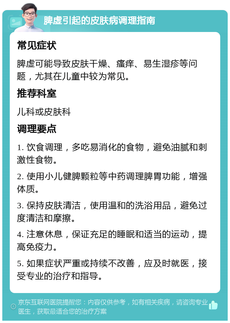 脾虚引起的皮肤病调理指南 常见症状 脾虚可能导致皮肤干燥、瘙痒、易生湿疹等问题，尤其在儿童中较为常见。 推荐科室 儿科或皮肤科 调理要点 1. 饮食调理，多吃易消化的食物，避免油腻和刺激性食物。 2. 使用小儿健脾颗粒等中药调理脾胃功能，增强体质。 3. 保持皮肤清洁，使用温和的洗浴用品，避免过度清洁和摩擦。 4. 注意休息，保证充足的睡眠和适当的运动，提高免疫力。 5. 如果症状严重或持续不改善，应及时就医，接受专业的治疗和指导。