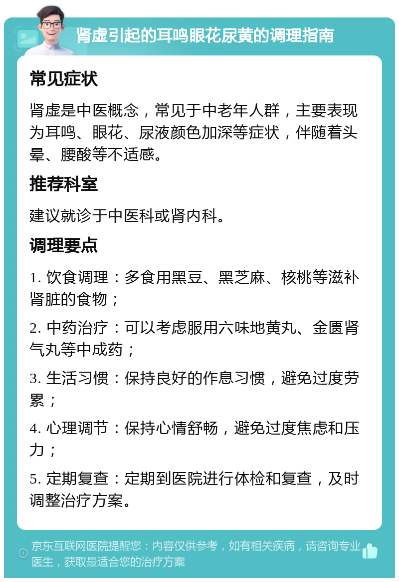 肾虚引起的耳鸣眼花尿黄的调理指南 常见症状 肾虚是中医概念，常见于中老年人群，主要表现为耳鸣、眼花、尿液颜色加深等症状，伴随着头晕、腰酸等不适感。 推荐科室 建议就诊于中医科或肾内科。 调理要点 1. 饮食调理：多食用黑豆、黑芝麻、核桃等滋补肾脏的食物； 2. 中药治疗：可以考虑服用六味地黄丸、金匮肾气丸等中成药； 3. 生活习惯：保持良好的作息习惯，避免过度劳累； 4. 心理调节：保持心情舒畅，避免过度焦虑和压力； 5. 定期复查：定期到医院进行体检和复查，及时调整治疗方案。