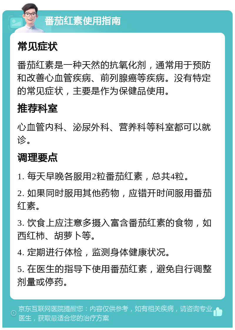 番茄红素使用指南 常见症状 番茄红素是一种天然的抗氧化剂，通常用于预防和改善心血管疾病、前列腺癌等疾病。没有特定的常见症状，主要是作为保健品使用。 推荐科室 心血管内科、泌尿外科、营养科等科室都可以就诊。 调理要点 1. 每天早晚各服用2粒番茄红素，总共4粒。 2. 如果同时服用其他药物，应错开时间服用番茄红素。 3. 饮食上应注意多摄入富含番茄红素的食物，如西红柿、胡萝卜等。 4. 定期进行体检，监测身体健康状况。 5. 在医生的指导下使用番茄红素，避免自行调整剂量或停药。