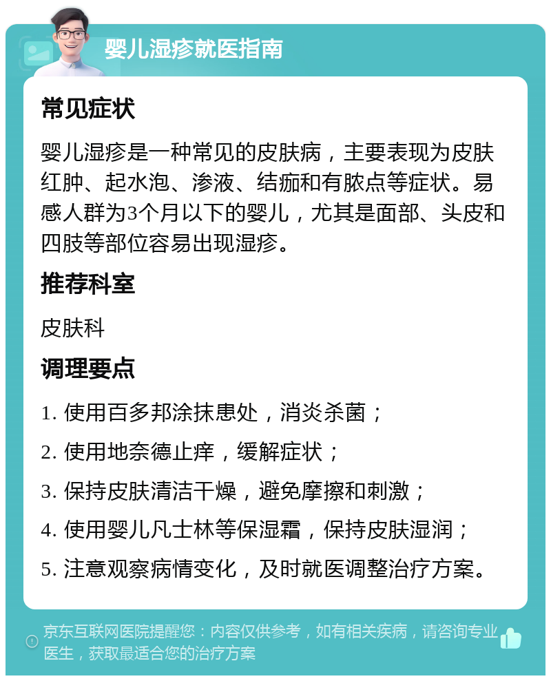 婴儿湿疹就医指南 常见症状 婴儿湿疹是一种常见的皮肤病，主要表现为皮肤红肿、起水泡、渗液、结痂和有脓点等症状。易感人群为3个月以下的婴儿，尤其是面部、头皮和四肢等部位容易出现湿疹。 推荐科室 皮肤科 调理要点 1. 使用百多邦涂抹患处，消炎杀菌； 2. 使用地奈德止痒，缓解症状； 3. 保持皮肤清洁干燥，避免摩擦和刺激； 4. 使用婴儿凡士林等保湿霜，保持皮肤湿润； 5. 注意观察病情变化，及时就医调整治疗方案。