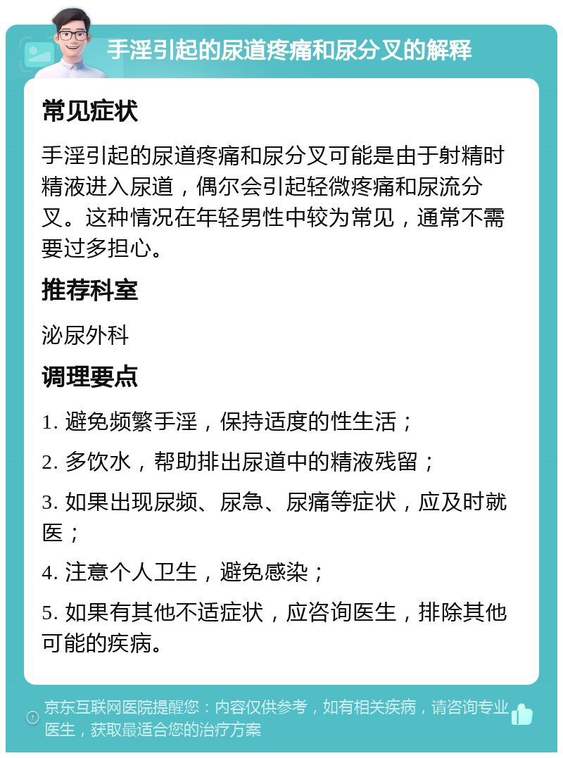 手淫引起的尿道疼痛和尿分叉的解释 常见症状 手淫引起的尿道疼痛和尿分叉可能是由于射精时精液进入尿道，偶尔会引起轻微疼痛和尿流分叉。这种情况在年轻男性中较为常见，通常不需要过多担心。 推荐科室 泌尿外科 调理要点 1. 避免频繁手淫，保持适度的性生活； 2. 多饮水，帮助排出尿道中的精液残留； 3. 如果出现尿频、尿急、尿痛等症状，应及时就医； 4. 注意个人卫生，避免感染； 5. 如果有其他不适症状，应咨询医生，排除其他可能的疾病。