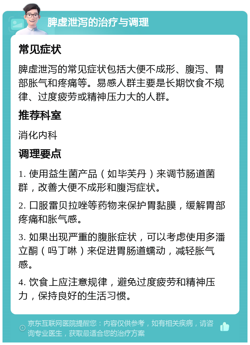 脾虚泄泻的治疗与调理 常见症状 脾虚泄泻的常见症状包括大便不成形、腹泻、胃部胀气和疼痛等。易感人群主要是长期饮食不规律、过度疲劳或精神压力大的人群。 推荐科室 消化内科 调理要点 1. 使用益生菌产品（如毕芙丹）来调节肠道菌群，改善大便不成形和腹泻症状。 2. 口服雷贝拉唑等药物来保护胃黏膜，缓解胃部疼痛和胀气感。 3. 如果出现严重的腹胀症状，可以考虑使用多潘立酮（吗丁啉）来促进胃肠道蠕动，减轻胀气感。 4. 饮食上应注意规律，避免过度疲劳和精神压力，保持良好的生活习惯。