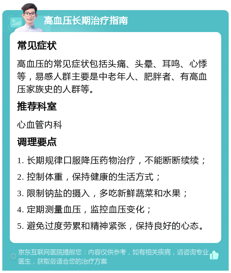 高血压长期治疗指南 常见症状 高血压的常见症状包括头痛、头晕、耳鸣、心悸等，易感人群主要是中老年人、肥胖者、有高血压家族史的人群等。 推荐科室 心血管内科 调理要点 1. 长期规律口服降压药物治疗，不能断断续续； 2. 控制体重，保持健康的生活方式； 3. 限制钠盐的摄入，多吃新鲜蔬菜和水果； 4. 定期测量血压，监控血压变化； 5. 避免过度劳累和精神紧张，保持良好的心态。