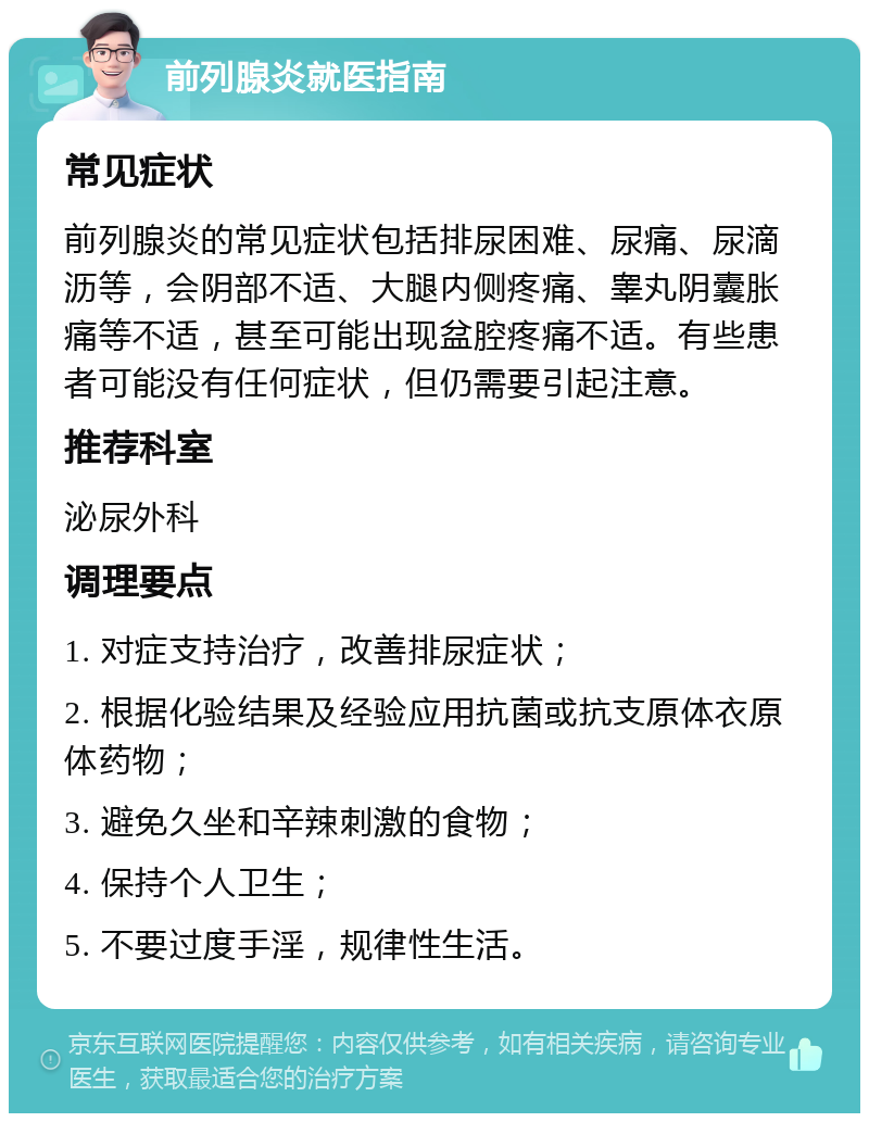 前列腺炎就医指南 常见症状 前列腺炎的常见症状包括排尿困难、尿痛、尿滴沥等，会阴部不适、大腿内侧疼痛、睾丸阴囊胀痛等不适，甚至可能出现盆腔疼痛不适。有些患者可能没有任何症状，但仍需要引起注意。 推荐科室 泌尿外科 调理要点 1. 对症支持治疗，改善排尿症状； 2. 根据化验结果及经验应用抗菌或抗支原体衣原体药物； 3. 避免久坐和辛辣刺激的食物； 4. 保持个人卫生； 5. 不要过度手淫，规律性生活。