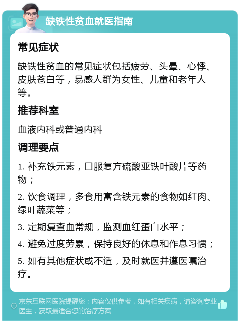 缺铁性贫血就医指南 常见症状 缺铁性贫血的常见症状包括疲劳、头晕、心悸、皮肤苍白等，易感人群为女性、儿童和老年人等。 推荐科室 血液内科或普通内科 调理要点 1. 补充铁元素，口服复方硫酸亚铁叶酸片等药物； 2. 饮食调理，多食用富含铁元素的食物如红肉、绿叶蔬菜等； 3. 定期复查血常规，监测血红蛋白水平； 4. 避免过度劳累，保持良好的休息和作息习惯； 5. 如有其他症状或不适，及时就医并遵医嘱治疗。