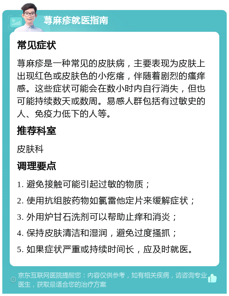 荨麻疹就医指南 常见症状 荨麻疹是一种常见的皮肤病，主要表现为皮肤上出现红色或皮肤色的小疙瘩，伴随着剧烈的瘙痒感。这些症状可能会在数小时内自行消失，但也可能持续数天或数周。易感人群包括有过敏史的人、免疫力低下的人等。 推荐科室 皮肤科 调理要点 1. 避免接触可能引起过敏的物质； 2. 使用抗组胺药物如氯雷他定片来缓解症状； 3. 外用炉甘石洗剂可以帮助止痒和消炎； 4. 保持皮肤清洁和湿润，避免过度搔抓； 5. 如果症状严重或持续时间长，应及时就医。