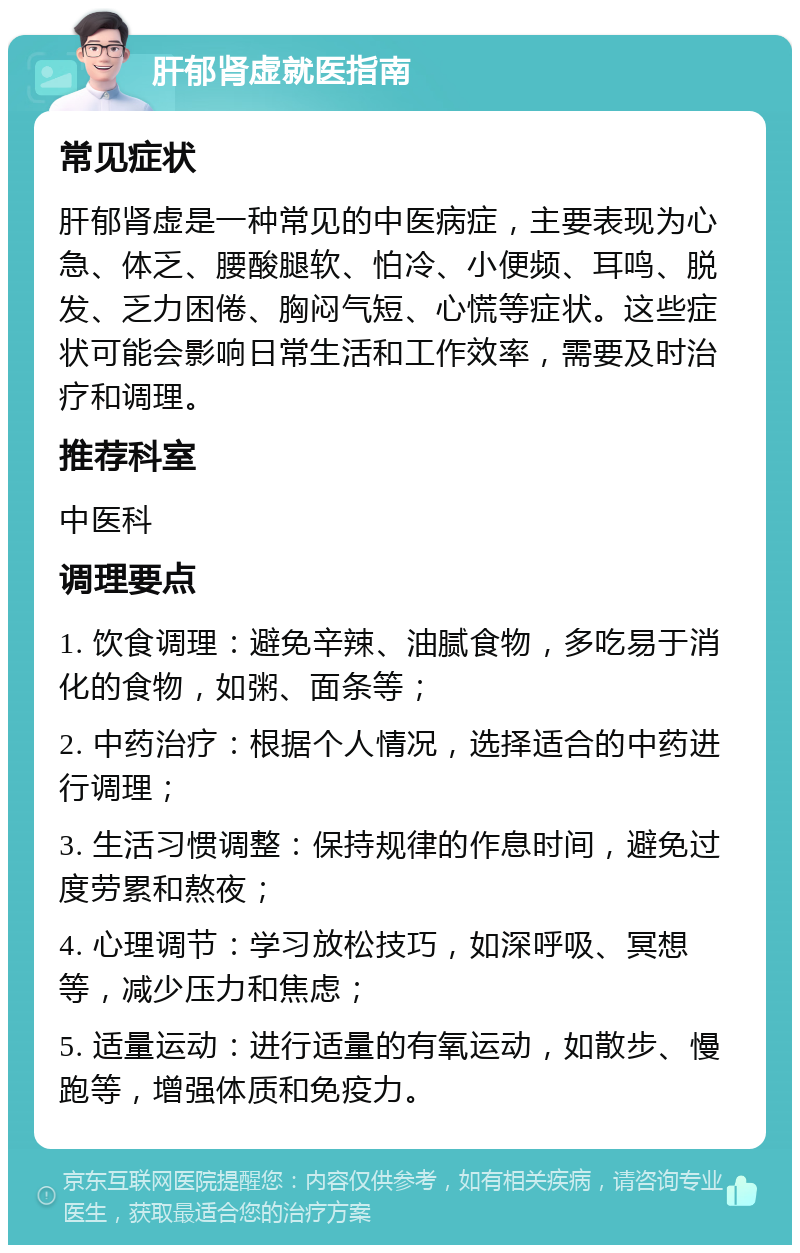 肝郁肾虚就医指南 常见症状 肝郁肾虚是一种常见的中医病症，主要表现为心急、体乏、腰酸腿软、怕冷、小便频、耳鸣、脱发、乏力困倦、胸闷气短、心慌等症状。这些症状可能会影响日常生活和工作效率，需要及时治疗和调理。 推荐科室 中医科 调理要点 1. 饮食调理：避免辛辣、油腻食物，多吃易于消化的食物，如粥、面条等； 2. 中药治疗：根据个人情况，选择适合的中药进行调理； 3. 生活习惯调整：保持规律的作息时间，避免过度劳累和熬夜； 4. 心理调节：学习放松技巧，如深呼吸、冥想等，减少压力和焦虑； 5. 适量运动：进行适量的有氧运动，如散步、慢跑等，增强体质和免疫力。