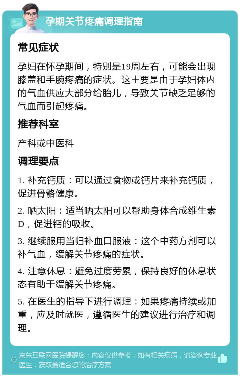 孕期关节疼痛调理指南 常见症状 孕妇在怀孕期间，特别是19周左右，可能会出现膝盖和手腕疼痛的症状。这主要是由于孕妇体内的气血供应大部分给胎儿，导致关节缺乏足够的气血而引起疼痛。 推荐科室 产科或中医科 调理要点 1. 补充钙质：可以通过食物或钙片来补充钙质，促进骨骼健康。 2. 晒太阳：适当晒太阳可以帮助身体合成维生素D，促进钙的吸收。 3. 继续服用当归补血口服液：这个中药方剂可以补气血，缓解关节疼痛的症状。 4. 注意休息：避免过度劳累，保持良好的休息状态有助于缓解关节疼痛。 5. 在医生的指导下进行调理：如果疼痛持续或加重，应及时就医，遵循医生的建议进行治疗和调理。