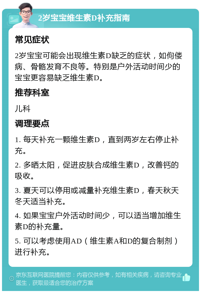 2岁宝宝维生素D补充指南 常见症状 2岁宝宝可能会出现维生素D缺乏的症状，如佝偻病、骨骼发育不良等。特别是户外活动时间少的宝宝更容易缺乏维生素D。 推荐科室 儿科 调理要点 1. 每天补充一颗维生素D，直到两岁左右停止补充。 2. 多晒太阳，促进皮肤合成维生素D，改善钙的吸收。 3. 夏天可以停用或减量补充维生素D，春天秋天冬天适当补充。 4. 如果宝宝户外活动时间少，可以适当增加维生素D的补充量。 5. 可以考虑使用AD（维生素A和D的复合制剂）进行补充。