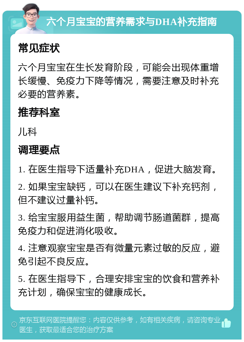 六个月宝宝的营养需求与DHA补充指南 常见症状 六个月宝宝在生长发育阶段，可能会出现体重增长缓慢、免疫力下降等情况，需要注意及时补充必要的营养素。 推荐科室 儿科 调理要点 1. 在医生指导下适量补充DHA，促进大脑发育。 2. 如果宝宝缺钙，可以在医生建议下补充钙剂，但不建议过量补钙。 3. 给宝宝服用益生菌，帮助调节肠道菌群，提高免疫力和促进消化吸收。 4. 注意观察宝宝是否有微量元素过敏的反应，避免引起不良反应。 5. 在医生指导下，合理安排宝宝的饮食和营养补充计划，确保宝宝的健康成长。