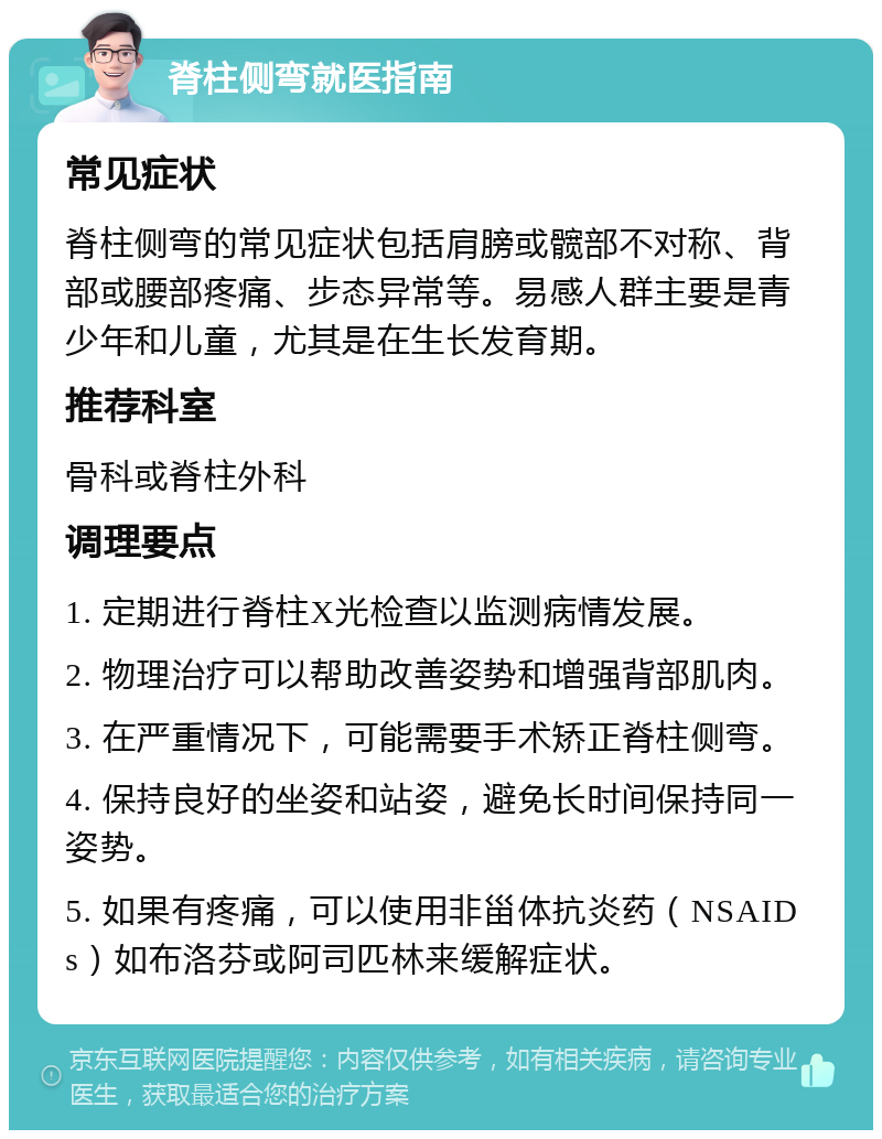 脊柱侧弯就医指南 常见症状 脊柱侧弯的常见症状包括肩膀或髋部不对称、背部或腰部疼痛、步态异常等。易感人群主要是青少年和儿童，尤其是在生长发育期。 推荐科室 骨科或脊柱外科 调理要点 1. 定期进行脊柱X光检查以监测病情发展。 2. 物理治疗可以帮助改善姿势和增强背部肌肉。 3. 在严重情况下，可能需要手术矫正脊柱侧弯。 4. 保持良好的坐姿和站姿，避免长时间保持同一姿势。 5. 如果有疼痛，可以使用非甾体抗炎药（NSAIDs）如布洛芬或阿司匹林来缓解症状。